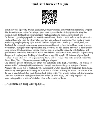 Tom Cant Character Analysis
Tom Canty was a poverty stricken young boy, who grew up in a somewhat immoral family. Despite
this, Tom developed himself sticking to good morals, as he displayed throughout the story. For
example, Tom displayed his perseverance in rarely complaining throughout his rough life.
Furthermore, growing up poorly, he was often considerate of others, as he understood their troubles.
Lastly, although he lived the life of a beggar, Tom was an honest young man. Tom Canty, a young
pauper boy, despite growing up in a rather destitute neighborhood, lead a good moral youth, and
displayed the virtues of perseverance, compassion, and integrity. Since he had been raised in a poor
environment, Tom grew to be a perseverant boy who tried his best despite difficulty. Whenever Tom
came home without earning any money from begging, he would be beaten by both his father and
grandmother, and sent to bed without dinner. Despite this, Tom did not think of his life as particularly
disagreeable, and enjoyed thinking of himself as a prince. His wonderful fantasies of princehood
comforted Tom whenever he was particularly down, and encouraged him to be optimistic about the
future. Thus, Tom ... Show more content on Helpwriting.net ...
One of Tom s closest influences, his father, was a drunkard and a thief. Despite this, Tom refused to
become a thief, and despised his cruel father. Instead, he followed the good example of Father
Andrew, who taught him to read and write. Subsequently, when mistaken for the prince, Tom denied
this identity, to the point where everyone in the castle believed he had gone insane. Eventually, after
the true prince, Edward, had made his way back to the castle, Tom wasted no time in letting everyone
know that Edward was the rightful heir to the throne. In these ways, Tom Canty displayed his
unwavering probity, in spite of his father s bad influence during Tom s
... Get more on HelpWriting.net ...
 