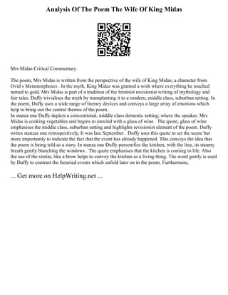 Analysis Of The Poem The Wife Of King Midas
Mrs Midas Critical Commentary
The poem, Mrs Midas is written from the perspective of the wife of King Midas; a character from
Ovid s Metamorphoses . In the myth, King Midas was granted a wish where everything he touched
turned to gold. Mrs Midas is part of a tradition of the feminist revisionist writing of mythology and
fair tales. Duffy trivialises the myth by transplanting it to a modern, middle class, suburban setting. In
the poem, Duffy uses a wide range of literary devices and conveys a large array of emotions which
help to bring out the central themes of the poem.
In stanza one Duffy depicts a conventional, middle class domestic setting; where the speaker, Mrs
Midas is cooking vegetables and begins to unwind with a glass of wine . The quote, glass of wine
emphasises the middle class, suburban setting and highlights revisionist element of the poem. Duffy
writes stanzas one retrospectively, It was late September . Duffy uses this quote to set the scene but
more importantly to indicate the fact that the event has already happened. This conveys the idea that
the poem is being told as a story. In stanza one Duffy personifies the kitchen, with the line, its steamy
breath gently blanching the windows . The quote emphasises that the kitchen is coming to life. Also
the use of the simile, like a brow helps to convey the kitchen as a living thing. The word gently is used
by Duffy to contrast the frenzied events which unfold later on in the poem. Furthermore,
... Get more on HelpWriting.net ...
 