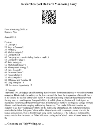 Research Report On Farm Monitoring Essay
Farm Monitoring 24/7 Ltd
Business Plan
August 2014
Contents
1.0 Concept 2
2.0 Keys to Success 2
3.0 Product 2
4.0 Market analysis 3
5.0 Competition 5
6.0 Company overview including business model 6
6.1 Competitive edge 6
6.2 Sales strategy 6
6.3 Marketing Strategy 7
6.4 Management strategy 7
6.5 Sales forecast 7
6.6 Estimated Costs 7
6.7 Financial plan 8
7.0 Risk Analysis 11
8.0 Milestone and Timeline 12
9.0 Long term plan 13
10.0 Investment opportunity 13
1.0 Concept
There are a few key aspects of dairy farming that need to be monitored carefully or result in unwanted
outcomes. This includes the voltage on the fences around the farm, the temperature of the milk that is
in the vat and the activity of the water pump. A constant monitoring system of these three important
farming aspects could improve farm profitability. A mobile phone application will be designed to
incorporate monitoring of these three activities. If the fences do not have the required voltage on them
this can result in animals escaping and injuring themselves. This can be difficult to monitor as
currently to do this you are required to be on the farm using a fence tester. The milk temperature is
required to be below 7 degrees Celsius within 3 hours by the milk company to ensure it is safe for
human consumption. This is done through using chiller machines as if the milk does not reach this
temperature in time the entire vat full of milk must be disposed of which causes a loss of income for
the
... Get more on HelpWriting.net ...
 