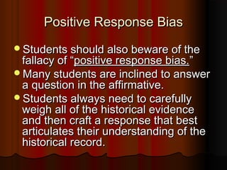 Positive Response BiasPositive Response Bias
Students should also beware of theStudents should also beware of the
fallacy of “fallacy of “positive response bias.positive response bias.””
Many students are inclined to answerMany students are inclined to answer
a question in the affirmative.a question in the affirmative.
Students always need to carefullyStudents always need to carefully
weigh all of the historical evidenceweigh all of the historical evidence
and then craft a response that bestand then craft a response that best
articulates their understanding of thearticulates their understanding of the
historical record.historical record.
 
