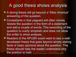 A good thesis shows analysisA good thesis shows analysis
 A strong thesis will go beyond a “Miss America”A strong thesis will go beyond a “Miss America”
answering of the question.answering of the question.
 Contestants in that pageant will often merelyContestants in that pageant will often merely
restate the question in the form of a statementrestate the question in the form of a statement
and add a couple of words. This rewording of theand add a couple of words. This rewording of the
question is overly simplistic and does not allowquestion is overly simplistic and does not allow
the writer to show analysis.the writer to show analysis.
 Readers of the APUSH exam want to see a well-Readers of the APUSH exam want to see a well-
developed thesis that goes beyond simply statingdeveloped thesis that goes beyond simply stating
facts or basic opinions about the question. Thefacts or basic opinions about the question. The
thesis should help the reader understand whythesis should help the reader understand why
the position is held.the position is held. http://www.youtube.com/watch?v=WALIARHHLII&feature=relatedhttp://www.youtube.com/watch?v=WALIARHHLII&feature=related
 