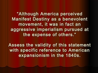 ““Although America perceivedAlthough America perceived
Manifest Destiny as a benevolentManifest Destiny as a benevolent
movement, it was in fact anmovement, it was in fact an
aggressive imperialism pursued ataggressive imperialism pursued at
the expense of others.”the expense of others.”
Assess the validity of this statementAssess the validity of this statement
with specific reference to Americanwith specific reference to American
expansionism in the 1840s.expansionism in the 1840s.
 