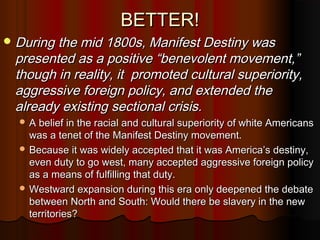 BETTER!BETTER!
 During the mid 1800s, Manifest Destiny wasDuring the mid 1800s, Manifest Destiny was
presented as a positive “benevolent movement,”presented as a positive “benevolent movement,”
though in reality, it promoted cultural superiority,though in reality, it promoted cultural superiority,
aggressive foreign policy, and extended theaggressive foreign policy, and extended the
already existing sectional crisis.already existing sectional crisis.
 A belief in the racial and cultural superiority of white AmericansA belief in the racial and cultural superiority of white Americans
was a tenet of the Manifest Destiny movement.was a tenet of the Manifest Destiny movement.
 Because it was widely accepted that it was America’s destiny,Because it was widely accepted that it was America’s destiny,
even duty to go west, many accepted aggressive foreign policyeven duty to go west, many accepted aggressive foreign policy
as a means of fulfilling that duty.as a means of fulfilling that duty.
 Westward expansion during this era only deepened the debateWestward expansion during this era only deepened the debate
between North and South: Would there be slavery in the newbetween North and South: Would there be slavery in the new
territories?territories?
 
