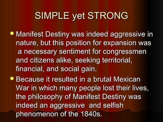 SIMPLE yet STRONGSIMPLE yet STRONG
Manifest Destiny was indeed aggressive inManifest Destiny was indeed aggressive in
nature, but this position for expansion wasnature, but this position for expansion was
a necessary sentiment for congressmena necessary sentiment for congressmen
and citizens alike, seeking territorial,and citizens alike, seeking territorial,
financial, and social gain.financial, and social gain.
Because it resulted in a brutal MexicanBecause it resulted in a brutal Mexican
War in which many people lost their lives,War in which many people lost their lives,
the philosophy of Manifest Destiny wasthe philosophy of Manifest Destiny was
indeed an aggressive and selfishindeed an aggressive and selfish
phenomenon of the 1840s.phenomenon of the 1840s.
 
