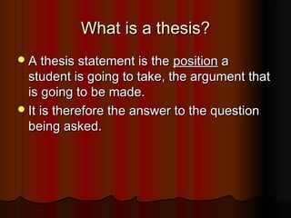 What is a thesis?What is a thesis?
A thesis statement is theA thesis statement is the positionposition aa
student is going to take, the argument thatstudent is going to take, the argument that
is going to be made.is going to be made.
It is therefore the answer to the questionIt is therefore the answer to the question
being asked.being asked.
 