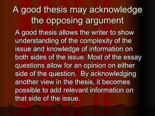 A good thesis may acknowledgeA good thesis may acknowledge
the opposing argumentthe opposing argument
A good thesis allows the writer to showA good thesis allows the writer to show
understanding of the complexity of theunderstanding of the complexity of the
issue and knowledge of information onissue and knowledge of information on
both sides of the issue. Most of the essayboth sides of the issue. Most of the essay
questions allow for an opinion on eitherquestions allow for an opinion on either
side of the question. By acknowledgingside of the question. By acknowledging
another view in the thesis, it becomesanother view in the thesis, it becomes
possible to add relevant information onpossible to add relevant information on
that side of the issue.that side of the issue.
 
