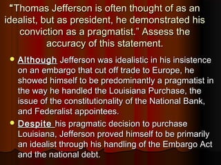 ““Thomas Jefferson is often thought of as anThomas Jefferson is often thought of as an
idealist, but as president, he demonstrated hisidealist, but as president, he demonstrated his
conviction as a pragmatist.” Assess theconviction as a pragmatist.” Assess the
accuracy of this statement.accuracy of this statement.
 AlthoughAlthough Jefferson was idealistic in his insistenceJefferson was idealistic in his insistence
on an embargo that cut off trade to Europe, heon an embargo that cut off trade to Europe, he
showed himself to be predominantly a pragmatist inshowed himself to be predominantly a pragmatist in
the way he handled the Louisiana Purchase, thethe way he handled the Louisiana Purchase, the
issue of the constitutionality of the National Bank,issue of the constitutionality of the National Bank,
and Federalist appointees.and Federalist appointees.
 DespiteDespite his pragmatic decision to purchasehis pragmatic decision to purchase
Louisiana, Jefferson proved himself to be primarilyLouisiana, Jefferson proved himself to be primarily
an idealist through his handling of the Embargo Actan idealist through his handling of the Embargo Act
and the national debt.and the national debt.
 