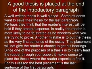 A good thesis is placed at the endA good thesis is placed at the end
of the introductory paragraphof the introductory paragraph
A well-written thesis is well placed. Some studentsA well-written thesis is well placed. Some students
want to save their thesis for the last paragraph.want to save their thesis for the last paragraph.
Perhaps they think that the reader’s interest will bePerhaps they think that the reader’s interest will be
held if they create suspense. In reality the reader isheld if they create suspense. In reality the reader is
more likely to be frustrated as he wonders what youmore likely to be frustrated as he wonders what you
are trying to prove. Another mistake is to put the thesisare trying to prove. Another mistake is to put the thesis
as the very first sentence of the essay. This placementas the very first sentence of the essay. This placement
will not give the reader a chance to get his bearings.will not give the reader a chance to get his bearings.
Since one of the purposes of a thesis is to clearly leadSince one of the purposes of a thesis is to clearly lead
the reader through your paper, it makes sense tothe reader through your paper, it makes sense to
place the thesis where the reader expects to find it.place the thesis where the reader expects to find it.
For this reason the best placement is the lastFor this reason the best placement is the last
sentence of the first paragraph.sentence of the first paragraph.
 