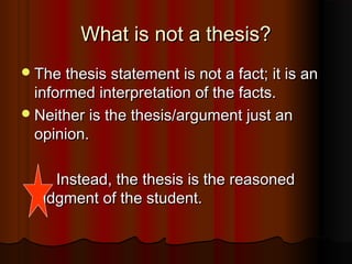 What is not a thesis?What is not a thesis?
The thesis statement is not a fact; it is anThe thesis statement is not a fact; it is an
informed interpretation of the facts.informed interpretation of the facts.
Neither is the thesis/argument just anNeither is the thesis/argument just an
opinion.opinion.
Instead, the thesis is the reasonedInstead, the thesis is the reasoned
judgment of the student.judgment of the student.
 