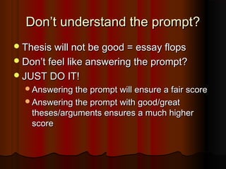 Don’t understand the prompt?Don’t understand the prompt?
Thesis will not be good = essay flopsThesis will not be good = essay flops
Don’t feel like answering the prompt?Don’t feel like answering the prompt?
JUST DO IT!JUST DO IT!
Answering the prompt will ensure a fair scoreAnswering the prompt will ensure a fair score
Answering the prompt with good/greatAnswering the prompt with good/great
theses/arguments ensures a much highertheses/arguments ensures a much higher
scorescore
 