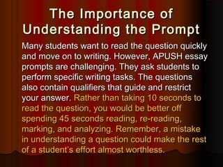 The Importance ofThe Importance of
Understanding the PromptUnderstanding the Prompt
Many students want to read the question quicklyMany students want to read the question quickly
and move on to writing. However, APUSH essayand move on to writing. However, APUSH essay
prompts are challenging. They ask students toprompts are challenging. They ask students to
perform specific writing tasks. The questionsperform specific writing tasks. The questions
also contain qualifiers that guide and restrictalso contain qualifiers that guide and restrict
your answer.your answer. Rather than taking 10 seconds toRather than taking 10 seconds to
read the question, you would be better offread the question, you would be better off
spending 45 seconds reading, re-reading,spending 45 seconds reading, re-reading,
marking, and analyzing. Remember, a mistakemarking, and analyzing. Remember, a mistake
in understanding a question could make the restin understanding a question could make the rest
of a student’s effort almost worthless.of a student’s effort almost worthless.
 