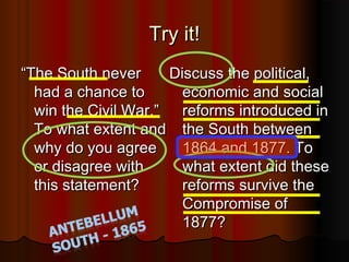 Try it!Try it!
““The South neverThe South never
had a chance tohad a chance to
win the Civil War.”win the Civil War.”
To what extent andTo what extent and
why do you agreewhy do you agree
or disagree withor disagree with
this statement?this statement?
  
Discuss the political,Discuss the political,
economic and socialeconomic and social
reforms introduced inreforms introduced in
the South betweenthe South between
1864 and 1877. To1864 and 1877. To
what extent did thesewhat extent did these
reforms survive thereforms survive the
Compromise ofCompromise of
1877?1877?
 