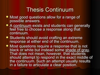 Thesis ContinuumThesis Continuum
 Most good questions allow for a range ofMost good questions allow for a range of
possible answers.possible answers.
 AA continuumcontinuum exists and students can generallyexists and students can generally
feel free to choose a response along thatfeel free to choose a response along that
continuum.continuum.
 Students should avoid crafting an extremeStudents should avoid crafting an extreme
response at either end of the continuum.response at either end of the continuum.
 Most questions require a response that is notMost questions require a response that is not
black or white but instead someblack or white but instead some shade of grayshade of gray..
That does not mean, however, that studentsThat does not mean, however, that students
should attempt to respond in the exact middle ofshould attempt to respond in the exact middle of
the continuum. Such an attempt usually resultsthe continuum. Such an attempt usually results
in a failure to articulate a clear position.in a failure to articulate a clear position.
 