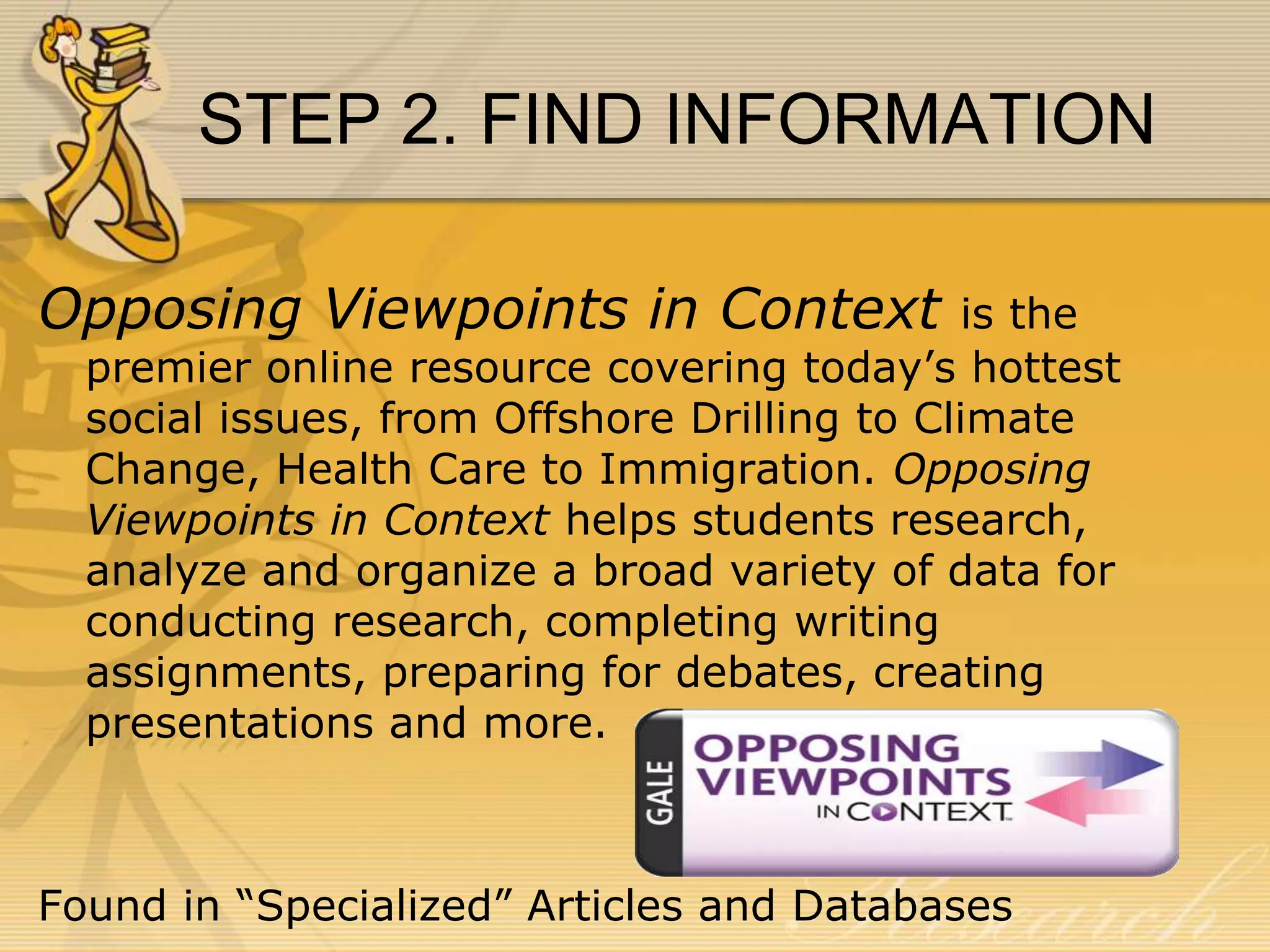STEP 2. FIND INFORMATION
Opposing Viewpoints in Context

is the
premier online resource covering today’s hottest
social issues, from Offshore Drilling to Climate
Change, Health Care to Immigration. Opposing
Viewpoints in Context helps students research,
analyze and organize a broad variety of data for
conducting research, completing writing
assignments, preparing for debates, creating
presentations and more.

Found in “Specialized” Articles and Databases

 