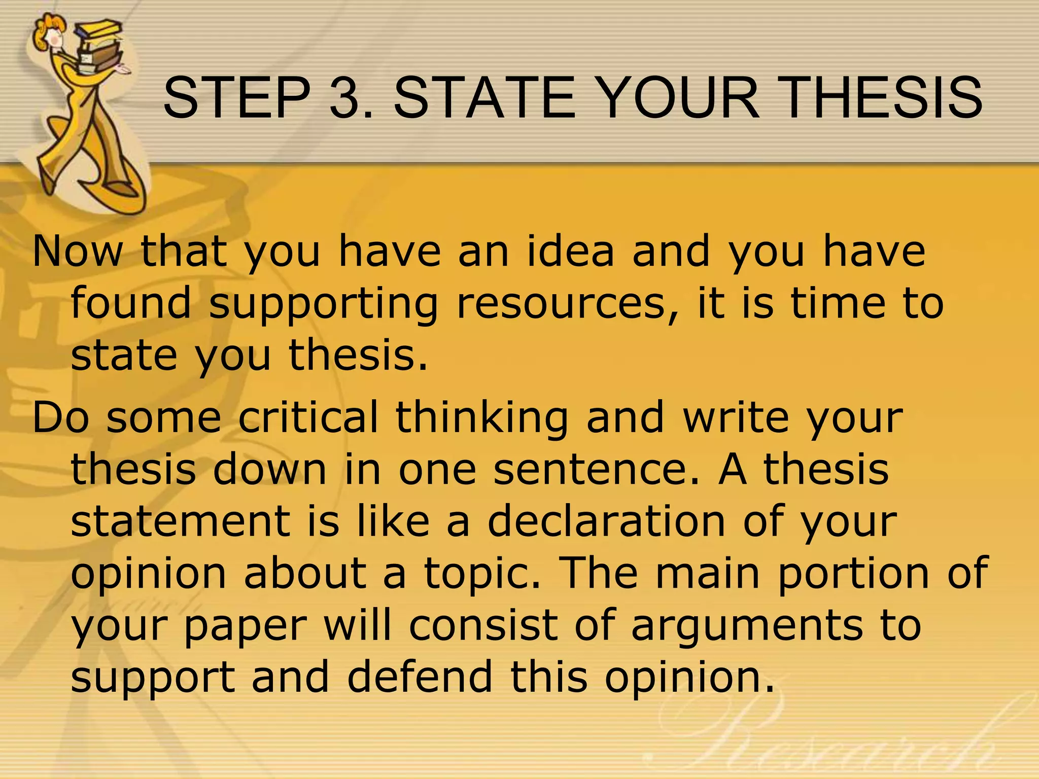 STEP 3. STATE YOUR THESIS
Now that you have an idea and you have
found supporting resources, it is time to
state you thesis.
Do some critical thinking and write your
thesis down in one sentence. A thesis
statement is like a declaration of your
opinion about a topic. The main portion of
your paper will consist of arguments to
support and defend this opinion.

 