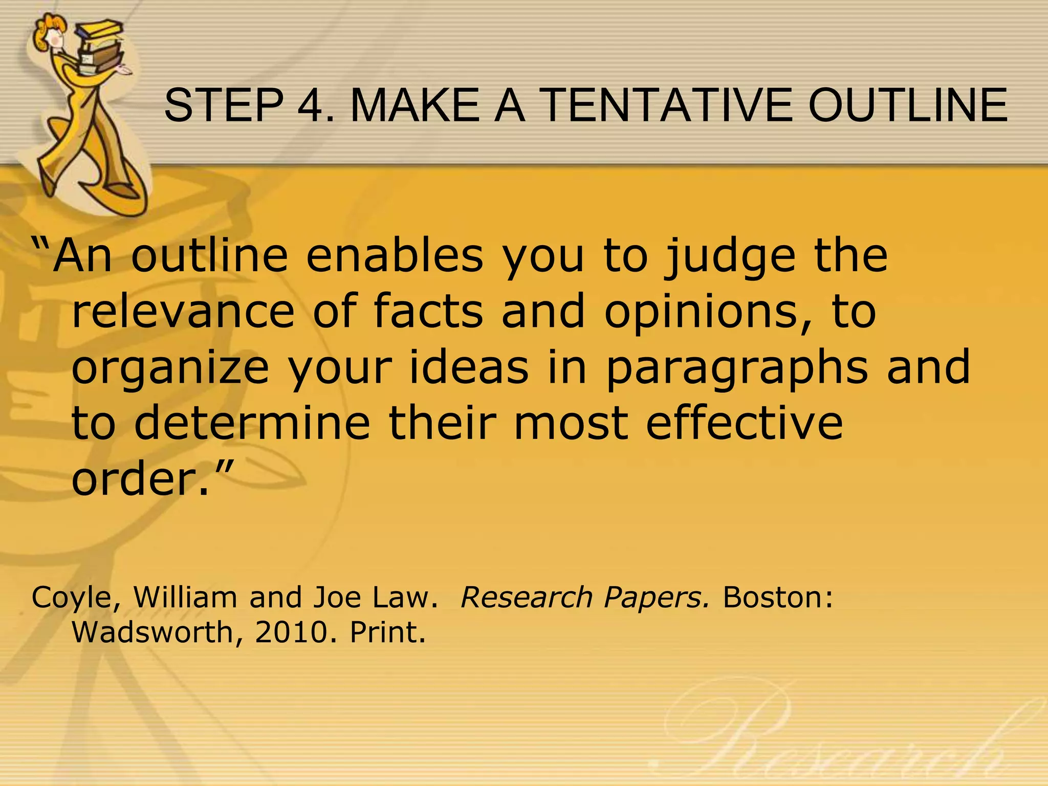 STEP 4. MAKE A TENTATIVE OUTLINE
“An outline enables you to judge the
relevance of facts and opinions, to
organize your ideas in paragraphs and
to determine their most effective
order.”
Coyle, William and Joe Law. Research Papers. Boston:
Wadsworth, 2010. Print.

 
