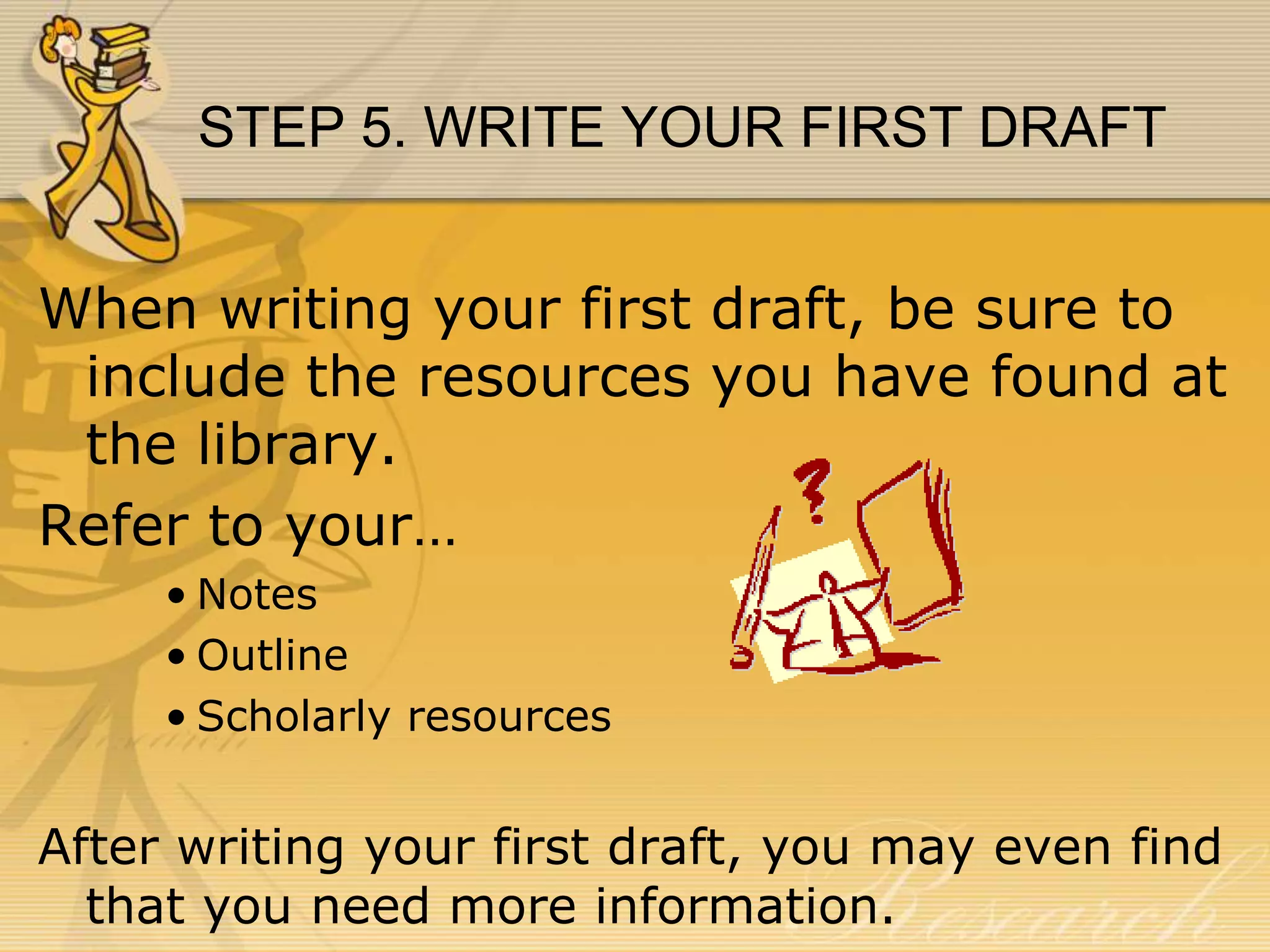 STEP 5. WRITE YOUR FIRST DRAFT
When writing your first draft, be sure to
include the resources you have found at
the library.
Refer to your…
• Notes
• Outline
• Scholarly resources

After writing your first draft, you may even find
that you need more information.

 