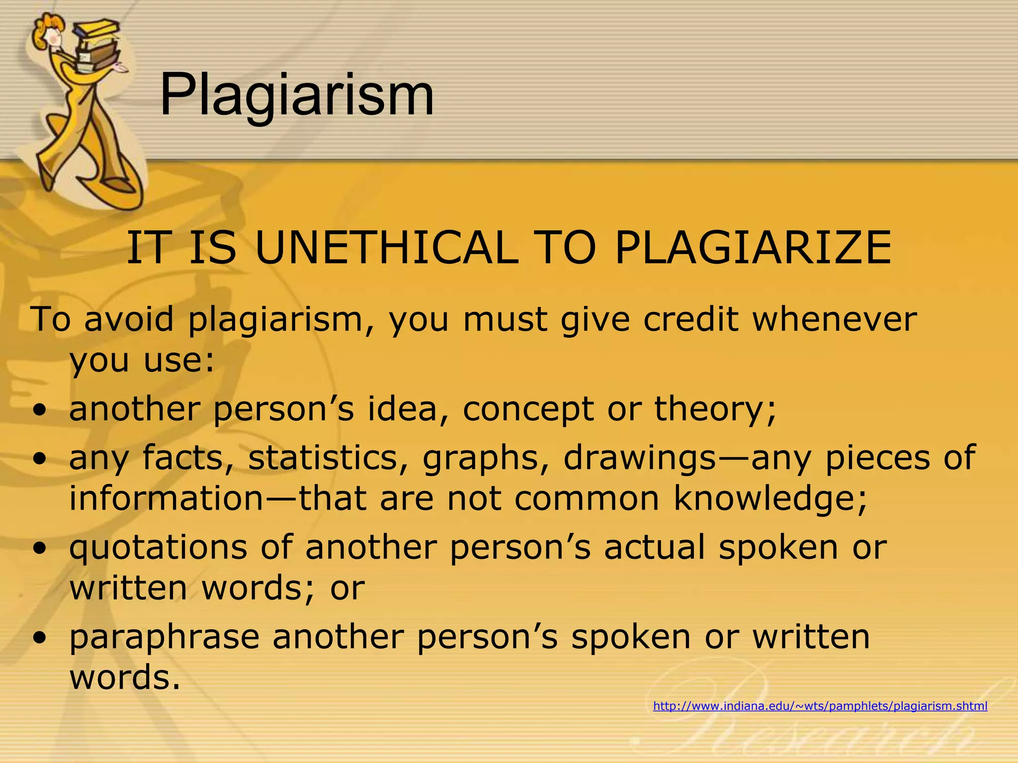 Plagiarism
IT IS UNETHICAL TO PLAGIARIZE
To avoid plagiarism, you must give credit whenever
you use:
• another person’s idea, concept or theory;
• any facts, statistics, graphs, drawings—any pieces of
information—that are not common knowledge;
• quotations of another person’s actual spoken or
written words; or
• paraphrase another person’s spoken or written
words.
http://www.indiana.edu/~wts/pamphlets/plagiarism.shtml

 
