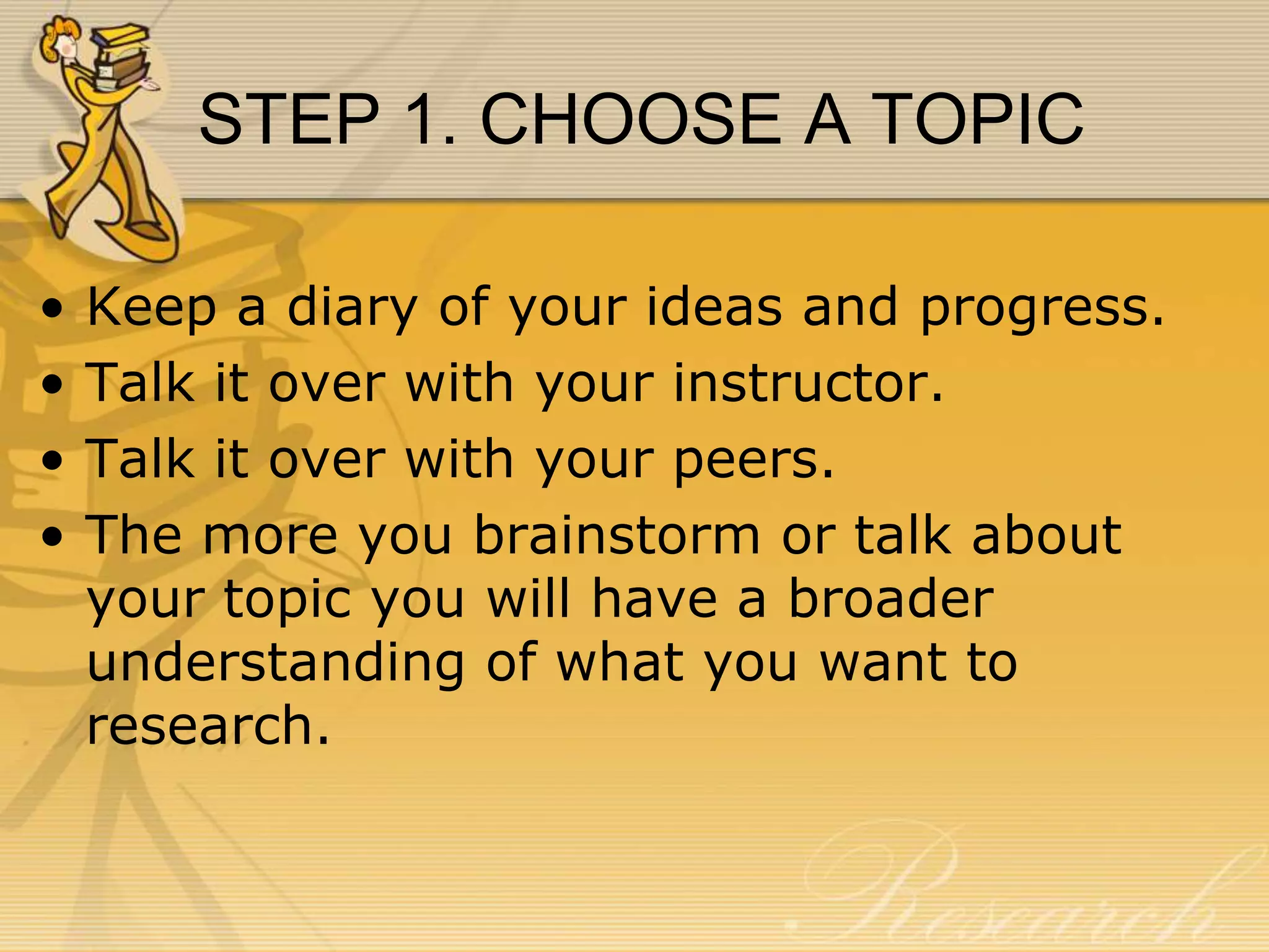 STEP 1. CHOOSE A TOPIC
•
•
•
•

Keep a diary of your ideas and progress.
Talk it over with your instructor.
Talk it over with your peers.
The more you brainstorm or talk about
your topic you will have a broader
understanding of what you want to
research.

 