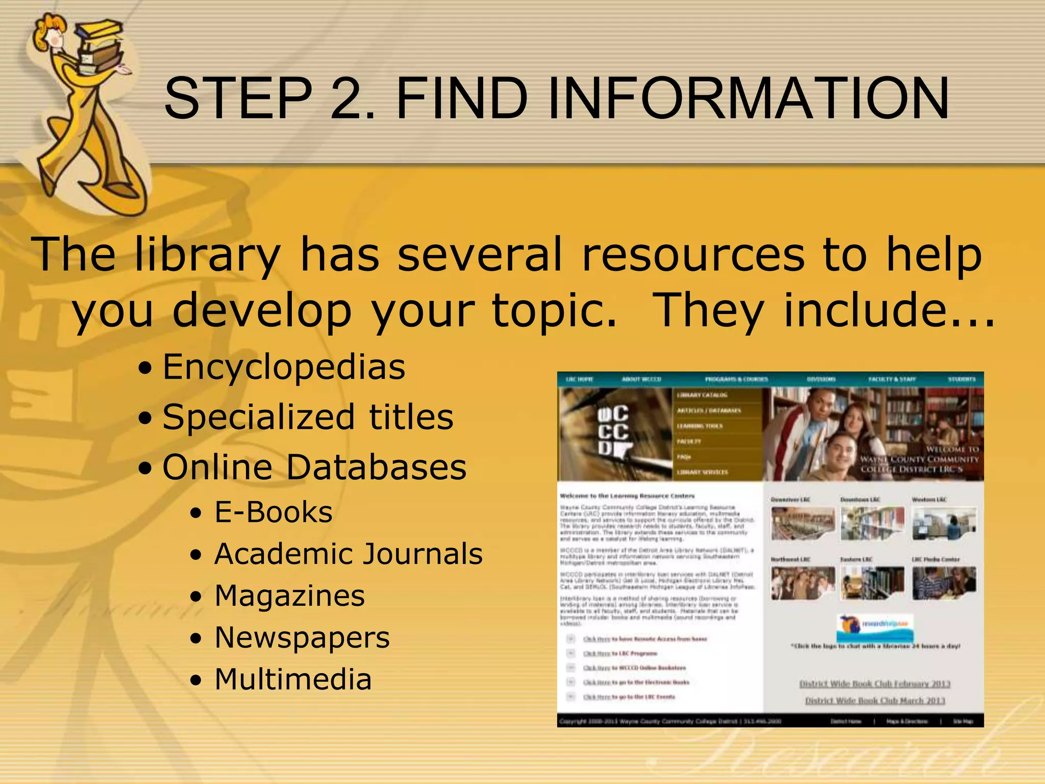 STEP 2. FIND INFORMATION
The library has several resources to help
you develop your topic. They include...
• Encyclopedias
• Specialized titles
• Online Databases
•
•
•
•
•

E-Books
Academic Journals
Magazines
Newspapers
Multimedia

 