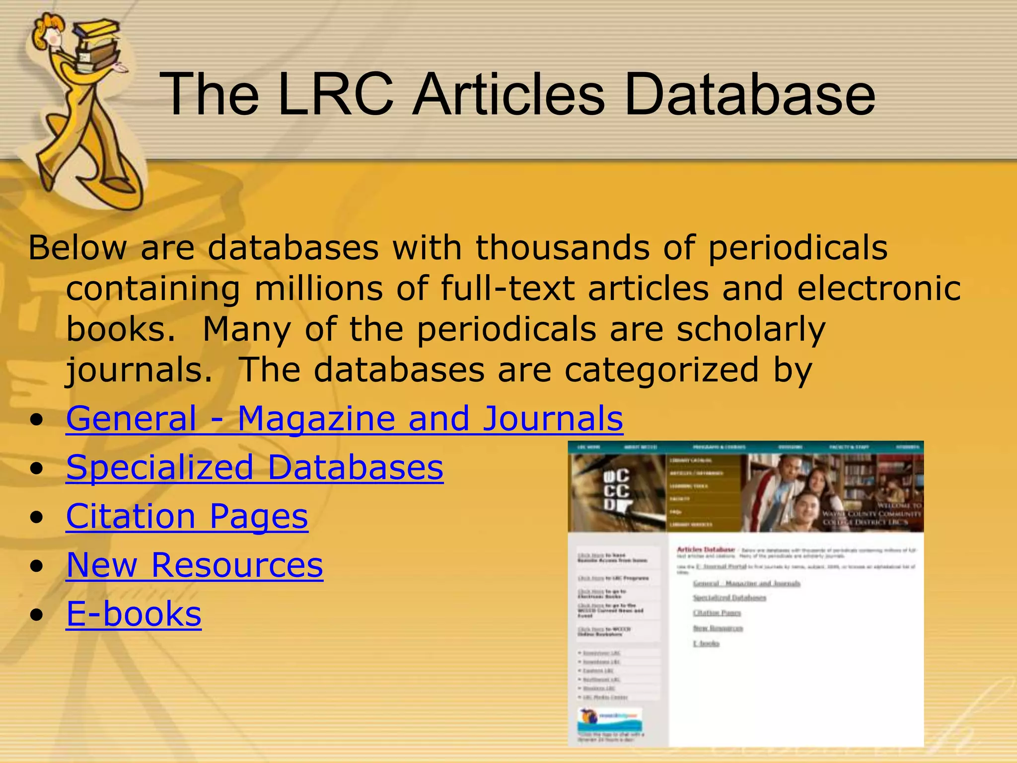 The LRC Articles Database
Below are databases with thousands of periodicals
containing millions of full-text articles and electronic
books. Many of the periodicals are scholarly
journals. The databases are categorized by
• General - Magazine and Journals
• Specialized Databases
• Citation Pages
• New Resources
• E-books

 