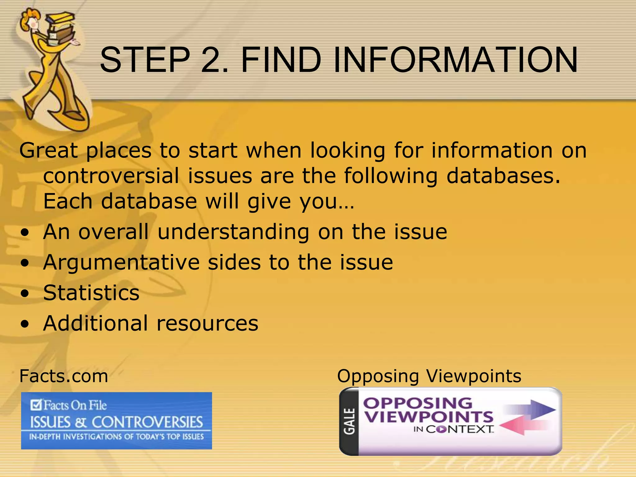 STEP 2. FIND INFORMATION
Great places to start when looking for information on
controversial issues are the following databases.
Each database will give you…
• An overall understanding on the issue
• Argumentative sides to the issue
• Statistics
• Additional resources
Facts.com

Opposing Viewpoints

 