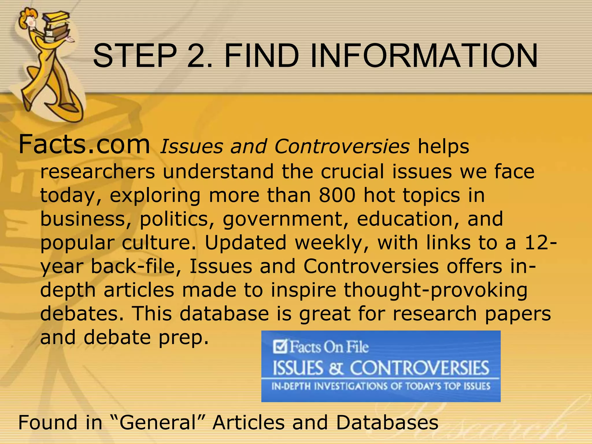STEP 2. FIND INFORMATION
Facts.com

Issues and Controversies helps
researchers understand the crucial issues we face
today, exploring more than 800 hot topics in
business, politics, government, education, and
popular culture. Updated weekly, with links to a 12year back-file, Issues and Controversies offers indepth articles made to inspire thought-provoking
debates. This database is great for research papers
and debate prep.

Found in “General” Articles and Databases

 