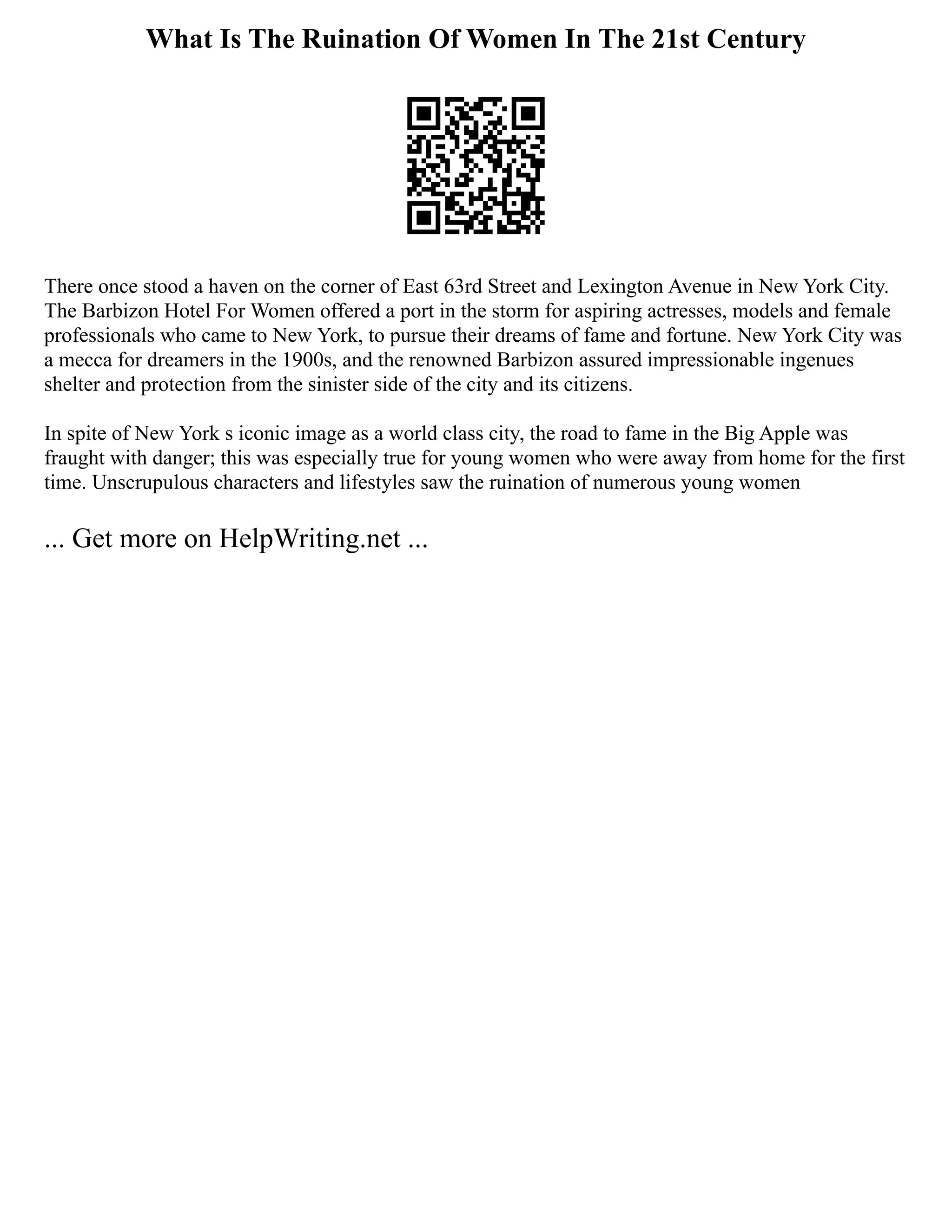 What Is The Ruination Of Women In The 21st Century
There once stood a haven on the corner of East 63rd Street and Lexington Avenue in New York City.
The Barbizon Hotel For Women offered a port in the storm for aspiring actresses, models and female
professionals who came to New York, to pursue their dreams of fame and fortune. New York City was
a mecca for dreamers in the 1900s, and the renowned Barbizon assured impressionable ingenues
shelter and protection from the sinister side of the city and its citizens.
In spite of New York s iconic image as a world class city, the road to fame in the Big Apple was
fraught with danger; this was especially true for young women who were away from home for the first
time. Unscrupulous characters and lifestyles saw the ruination of numerous young women
... Get more on HelpWriting.net ...
 