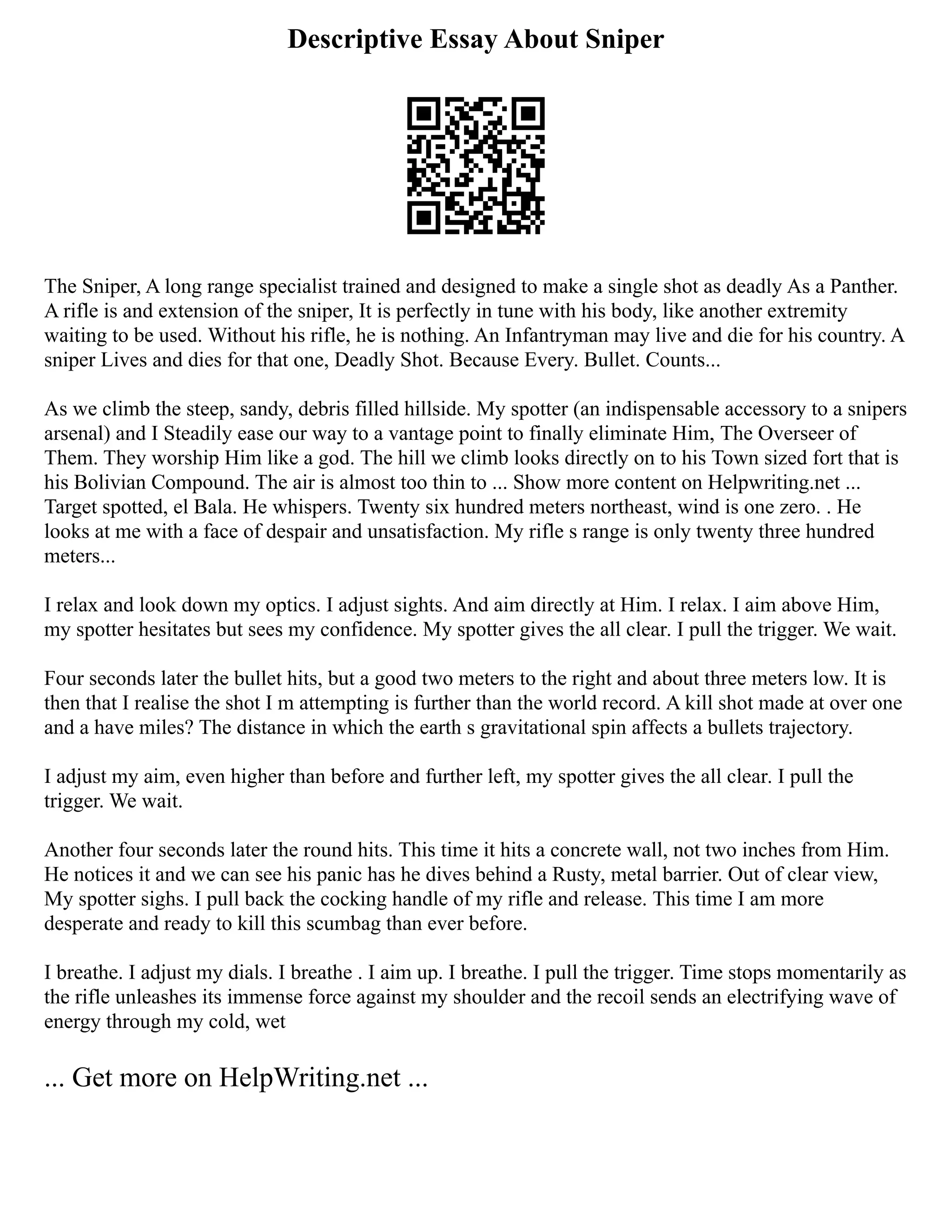 Descriptive Essay About Sniper
The Sniper, A long range specialist trained and designed to make a single shot as deadly As a Panther.
A rifle is and extension of the sniper, It is perfectly in tune with his body, like another extremity
waiting to be used. Without his rifle, he is nothing. An Infantryman may live and die for his country. A
sniper Lives and dies for that one, Deadly Shot. Because Every. Bullet. Counts...
As we climb the steep, sandy, debris filled hillside. My spotter (an indispensable accessory to a snipers
arsenal) and I Steadily ease our way to a vantage point to finally eliminate Him, The Overseer of
Them. They worship Him like a god. The hill we climb looks directly on to his Town sized fort that is
his Bolivian Compound. The air is almost too thin to ... Show more content on Helpwriting.net ...
Target spotted, el Bala. He whispers. Twenty six hundred meters northeast, wind is one zero. . He
looks at me with a face of despair and unsatisfaction. My rifle s range is only twenty three hundred
meters...
I relax and look down my optics. I adjust sights. And aim directly at Him. I relax. I aim above Him,
my spotter hesitates but sees my confidence. My spotter gives the all clear. I pull the trigger. We wait.
Four seconds later the bullet hits, but a good two meters to the right and about three meters low. It is
then that I realise the shot I m attempting is further than the world record. A kill shot made at over one
and a have miles? The distance in which the earth s gravitational spin affects a bullets trajectory.
I adjust my aim, even higher than before and further left, my spotter gives the all clear. I pull the
trigger. We wait.
Another four seconds later the round hits. This time it hits a concrete wall, not two inches from Him.
He notices it and we can see his panic has he dives behind a Rusty, metal barrier. Out of clear view,
My spotter sighs. I pull back the cocking handle of my rifle and release. This time I am more
desperate and ready to kill this scumbag than ever before.
I breathe. I adjust my dials. I breathe . I aim up. I breathe. I pull the trigger. Time stops momentarily as
the rifle unleashes its immense force against my shoulder and the recoil sends an electrifying wave of
energy through my cold, wet
... Get more on HelpWriting.net ...
 