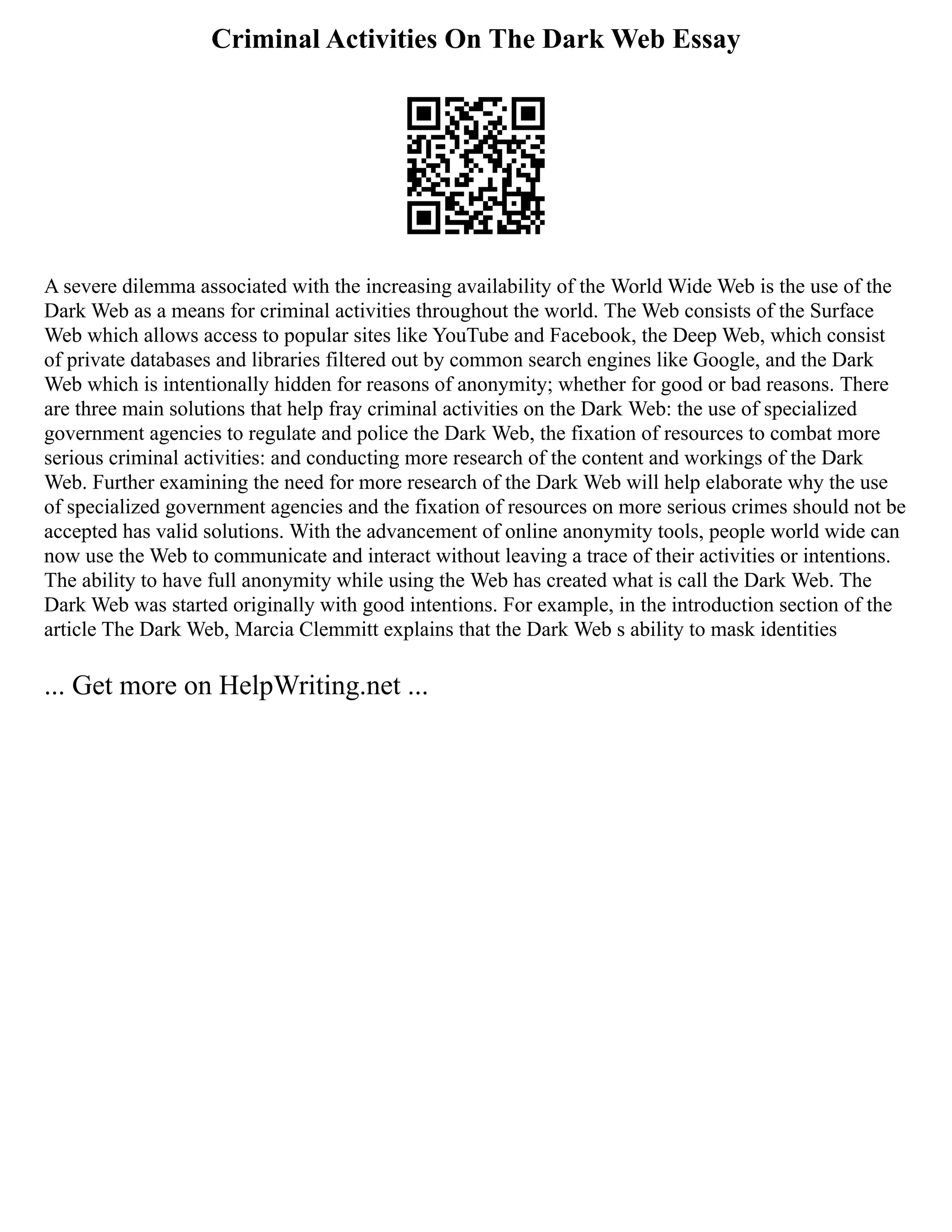 Criminal Activities On The Dark Web Essay
A severe dilemma associated with the increasing availability of the World Wide Web is the use of the
Dark Web as a means for criminal activities throughout the world. The Web consists of the Surface
Web which allows access to popular sites like YouTube and Facebook, the Deep Web, which consist
of private databases and libraries filtered out by common search engines like Google, and the Dark
Web which is intentionally hidden for reasons of anonymity; whether for good or bad reasons. There
are three main solutions that help fray criminal activities on the Dark Web: the use of specialized
government agencies to regulate and police the Dark Web, the fixation of resources to combat more
serious criminal activities: and conducting more research of the content and workings of the Dark
Web. Further examining the need for more research of the Dark Web will help elaborate why the use
of specialized government agencies and the fixation of resources on more serious crimes should not be
accepted has valid solutions. With the advancement of online anonymity tools, people world wide can
now use the Web to communicate and interact without leaving a trace of their activities or intentions.
The ability to have full anonymity while using the Web has created what is call the Dark Web. The
Dark Web was started originally with good intentions. For example, in the introduction section of the
article The Dark Web, Marcia Clemmitt explains that the Dark Web s ability to mask identities
... Get more on HelpWriting.net ...
 