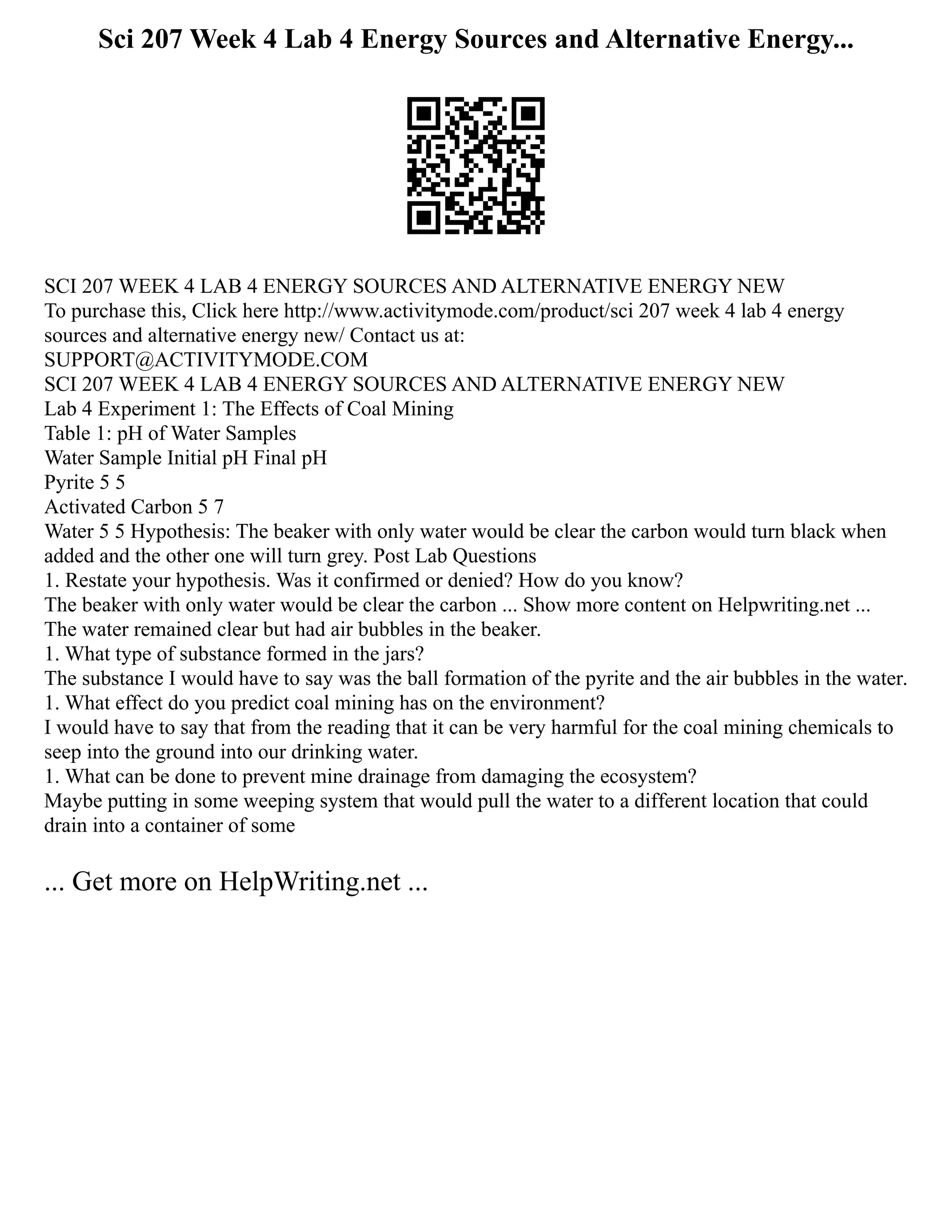 Sci 207 Week 4 Lab 4 Energy Sources and Alternative Energy...
SCI 207 WEEK 4 LAB 4 ENERGY SOURCES AND ALTERNATIVE ENERGY NEW
To purchase this, Click here http://www.activitymode.com/product/sci 207 week 4 lab 4 energy
sources and alternative energy new/ Contact us at:
SUPPORT@ACTIVITYMODE.COM
SCI 207 WEEK 4 LAB 4 ENERGY SOURCES AND ALTERNATIVE ENERGY NEW
Lab 4 Experiment 1: The Effects of Coal Mining
Table 1: pH of Water Samples
Water Sample Initial pH Final pH
Pyrite 5 5
Activated Carbon 5 7
Water 5 5 Hypothesis: The beaker with only water would be clear the carbon would turn black when
added and the other one will turn grey. Post Lab Questions
1. Restate your hypothesis. Was it confirmed or denied? How do you know?
The beaker with only water would be clear the carbon ... Show more content on Helpwriting.net ...
The water remained clear but had air bubbles in the beaker.
1. What type of substance formed in the jars?
The substance I would have to say was the ball formation of the pyrite and the air bubbles in the water.
1. What effect do you predict coal mining has on the environment?
I would have to say that from the reading that it can be very harmful for the coal mining chemicals to
seep into the ground into our drinking water.
1. What can be done to prevent mine drainage from damaging the ecosystem?
Maybe putting in some weeping system that would pull the water to a different location that could
drain into a container of some
... Get more on HelpWriting.net ...
 