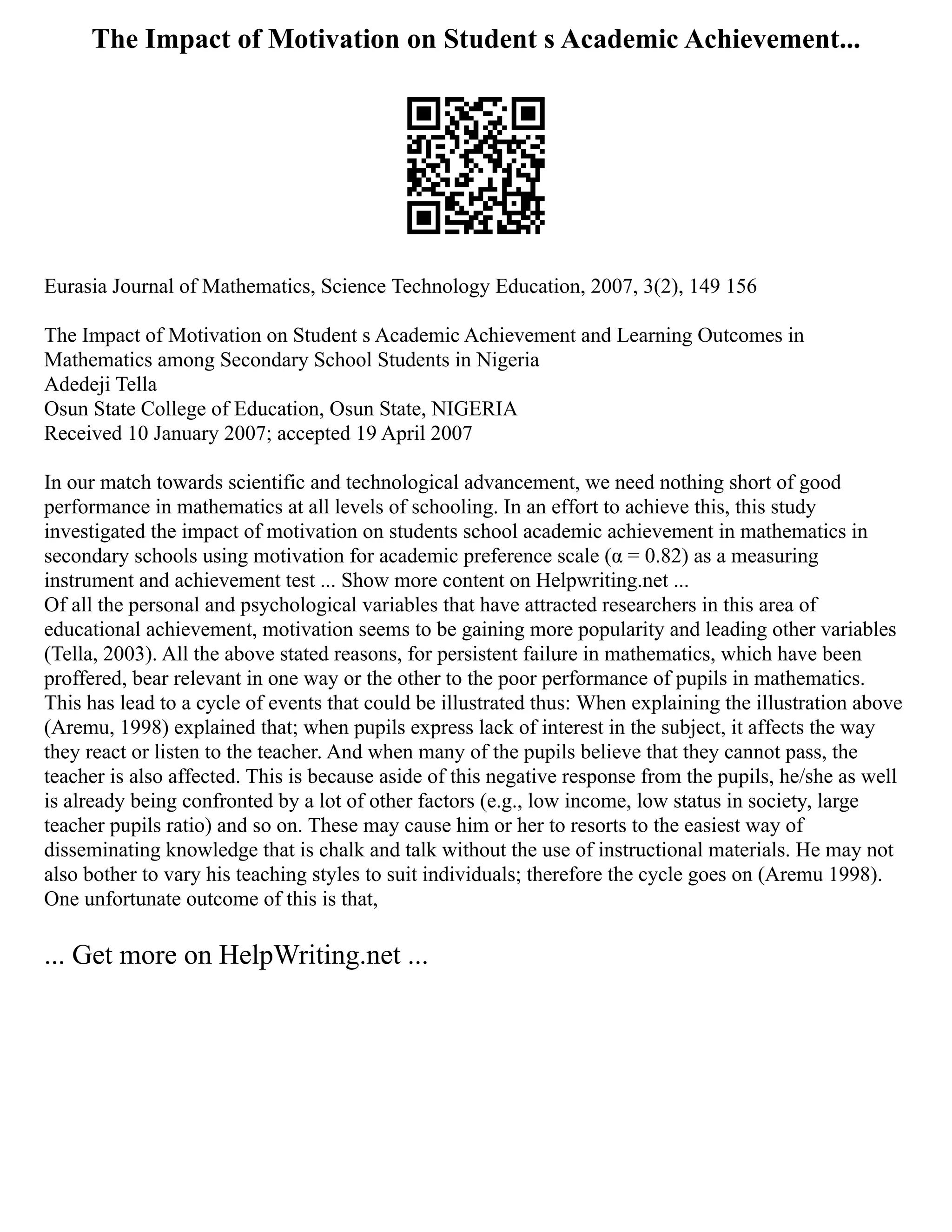 The Impact of Motivation on Student s Academic Achievement...
Eurasia Journal of Mathematics, Science Technology Education, 2007, 3(2), 149 156
The Impact of Motivation on Student s Academic Achievement and Learning Outcomes in
Mathematics among Secondary School Students in Nigeria
Adedeji Tella
Osun State College of Education, Osun State, NIGERIA
Received 10 January 2007; accepted 19 April 2007
In our match towards scientific and technological advancement, we need nothing short of good
performance in mathematics at all levels of schooling. In an effort to achieve this, this study
investigated the impact of motivation on students school academic achievement in mathematics in
secondary schools using motivation for academic preference scale (α = 0.82) as a measuring
instrument and achievement test ... Show more content on Helpwriting.net ...
Of all the personal and psychological variables that have attracted researchers in this area of
educational achievement, motivation seems to be gaining more popularity and leading other variables
(Tella, 2003). All the above stated reasons, for persistent failure in mathematics, which have been
proffered, bear relevant in one way or the other to the poor performance of pupils in mathematics.
This has lead to a cycle of events that could be illustrated thus: When explaining the illustration above
(Aremu, 1998) explained that; when pupils express lack of interest in the subject, it affects the way
they react or listen to the teacher. And when many of the pupils believe that they cannot pass, the
teacher is also affected. This is because aside of this negative response from the pupils, he/she as well
is already being confronted by a lot of other factors (e.g., low income, low status in society, large
teacher pupils ratio) and so on. These may cause him or her to resorts to the easiest way of
disseminating knowledge that is chalk and talk without the use of instructional materials. He may not
also bother to vary his teaching styles to suit individuals; therefore the cycle goes on (Aremu 1998).
One unfortunate outcome of this is that,
... Get more on HelpWriting.net ...
 