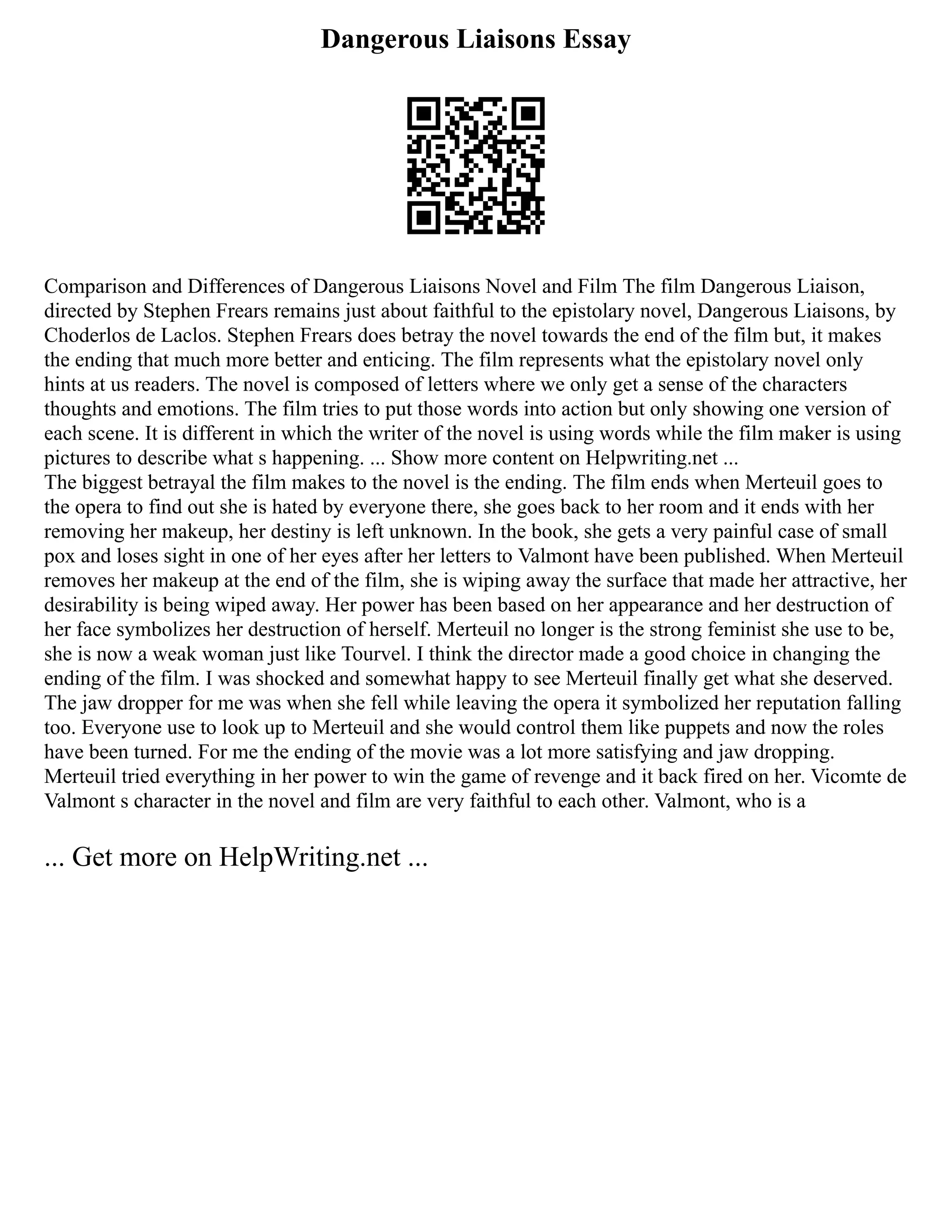 Dangerous Liaisons Essay
Comparison and Differences of Dangerous Liaisons Novel and Film The film Dangerous Liaison,
directed by Stephen Frears remains just about faithful to the epistolary novel, Dangerous Liaisons, by
Choderlos de Laclos. Stephen Frears does betray the novel towards the end of the film but, it makes
the ending that much more better and enticing. The film represents what the epistolary novel only
hints at us readers. The novel is composed of letters where we only get a sense of the characters
thoughts and emotions. The film tries to put those words into action but only showing one version of
each scene. It is different in which the writer of the novel is using words while the film maker is using
pictures to describe what s happening. ... Show more content on Helpwriting.net ...
The biggest betrayal the film makes to the novel is the ending. The film ends when Merteuil goes to
the opera to find out she is hated by everyone there, she goes back to her room and it ends with her
removing her makeup, her destiny is left unknown. In the book, she gets a very painful case of small
pox and loses sight in one of her eyes after her letters to Valmont have been published. When Merteuil
removes her makeup at the end of the film, she is wiping away the surface that made her attractive, her
desirability is being wiped away. Her power has been based on her appearance and her destruction of
her face symbolizes her destruction of herself. Merteuil no longer is the strong feminist she use to be,
she is now a weak woman just like Tourvel. I think the director made a good choice in changing the
ending of the film. I was shocked and somewhat happy to see Merteuil finally get what she deserved.
The jaw dropper for me was when she fell while leaving the opera it symbolized her reputation falling
too. Everyone use to look up to Merteuil and she would control them like puppets and now the roles
have been turned. For me the ending of the movie was a lot more satisfying and jaw dropping.
Merteuil tried everything in her power to win the game of revenge and it back fired on her. Vicomte de
Valmont s character in the novel and film are very faithful to each other. Valmont, who is a
... Get more on HelpWriting.net ...
 