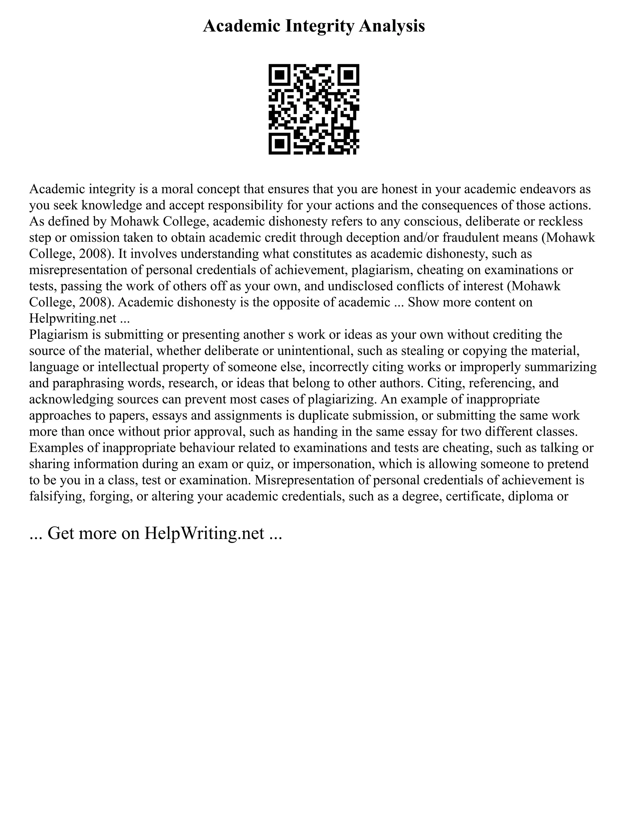 Academic Integrity Analysis
Academic integrity is a moral concept that ensures that you are honest in your academic endeavors as
you seek knowledge and accept responsibility for your actions and the consequences of those actions.
As defined by Mohawk College, academic dishonesty refers to any conscious, deliberate or reckless
step or omission taken to obtain academic credit through deception and/or fraudulent means (Mohawk
College, 2008). It involves understanding what constitutes as academic dishonesty, such as
misrepresentation of personal credentials of achievement, plagiarism, cheating on examinations or
tests, passing the work of others off as your own, and undisclosed conflicts of interest (Mohawk
College, 2008). Academic dishonesty is the opposite of academic ... Show more content on
Helpwriting.net ...
Plagiarism is submitting or presenting another s work or ideas as your own without crediting the
source of the material, whether deliberate or unintentional, such as stealing or copying the material,
language or intellectual property of someone else, incorrectly citing works or improperly summarizing
and paraphrasing words, research, or ideas that belong to other authors. Citing, referencing, and
acknowledging sources can prevent most cases of plagiarizing. An example of inappropriate
approaches to papers, essays and assignments is duplicate submission, or submitting the same work
more than once without prior approval, such as handing in the same essay for two different classes.
Examples of inappropriate behaviour related to examinations and tests are cheating, such as talking or
sharing information during an exam or quiz, or impersonation, which is allowing someone to pretend
to be you in a class, test or examination. Misrepresentation of personal credentials of achievement is
falsifying, forging, or altering your academic credentials, such as a degree, certificate, diploma or
... Get more on HelpWriting.net ...
 