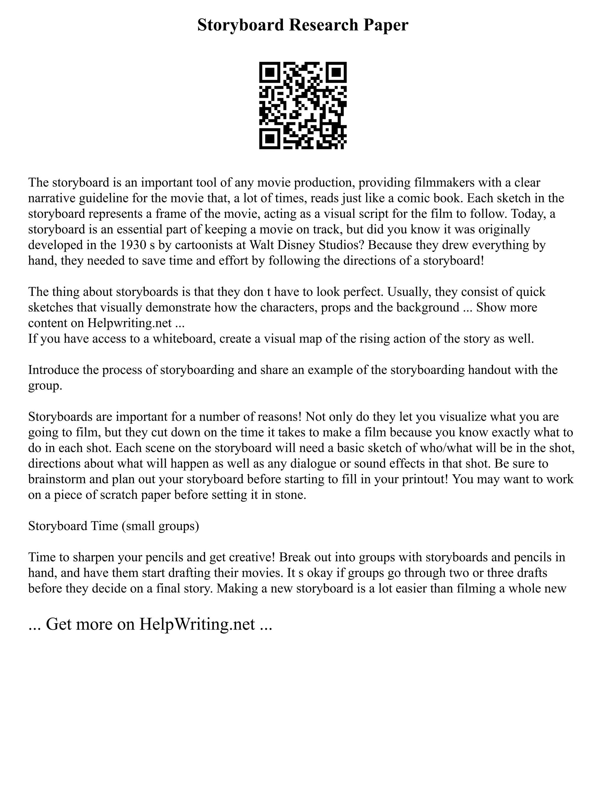 Storyboard Research Paper
The storyboard is an important tool of any movie production, providing filmmakers with a clear
narrative guideline for the movie that, a lot of times, reads just like a comic book. Each sketch in the
storyboard represents a frame of the movie, acting as a visual script for the film to follow. Today, a
storyboard is an essential part of keeping a movie on track, but did you know it was originally
developed in the 1930 s by cartoonists at Walt Disney Studios? Because they drew everything by
hand, they needed to save time and effort by following the directions of a storyboard!
The thing about storyboards is that they don t have to look perfect. Usually, they consist of quick
sketches that visually demonstrate how the characters, props and the background ... Show more
content on Helpwriting.net ...
If you have access to a whiteboard, create a visual map of the rising action of the story as well.
Introduce the process of storyboarding and share an example of the storyboarding handout with the
group.
Storyboards are important for a number of reasons! Not only do they let you visualize what you are
going to film, but they cut down on the time it takes to make a film because you know exactly what to
do in each shot. Each scene on the storyboard will need a basic sketch of who/what will be in the shot,
directions about what will happen as well as any dialogue or sound effects in that shot. Be sure to
brainstorm and plan out your storyboard before starting to fill in your printout! You may want to work
on a piece of scratch paper before setting it in stone.
Storyboard Time (small groups)
Time to sharpen your pencils and get creative! Break out into groups with storyboards and pencils in
hand, and have them start drafting their movies. It s okay if groups go through two or three drafts
before they decide on a final story. Making a new storyboard is a lot easier than filming a whole new
... Get more on HelpWriting.net ...
 