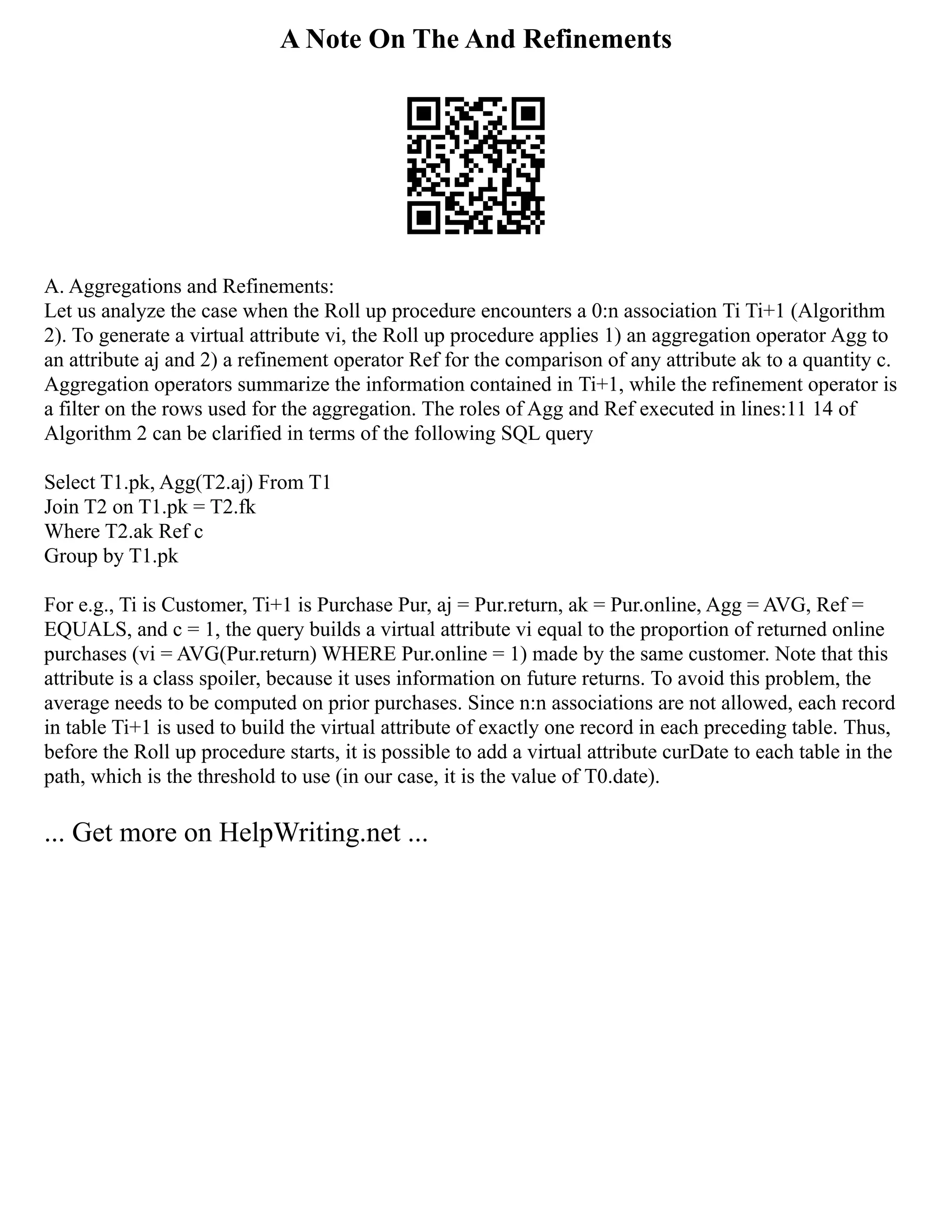 A Note On The And Refinements
A. Aggregations and Refinements:
Let us analyze the case when the Roll up procedure encounters a 0:n association Ti Ti+1 (Algorithm
2). To generate a virtual attribute vi, the Roll up procedure applies 1) an aggregation operator Agg to
an attribute aj and 2) a refinement operator Ref for the comparison of any attribute ak to a quantity c.
Aggregation operators summarize the information contained in Ti+1, while the refinement operator is
a filter on the rows used for the aggregation. The roles of Agg and Ref executed in lines:11 14 of
Algorithm 2 can be clarified in terms of the following SQL query
Select T1.pk, Agg(T2.aj) From T1
Join T2 on T1.pk = T2.fk
Where T2.ak Ref c
Group by T1.pk
For e.g., Ti is Customer, Ti+1 is Purchase Pur, aj = Pur.return, ak = Pur.online, Agg = AVG, Ref =
EQUALS, and c = 1, the query builds a virtual attribute vi equal to the proportion of returned online
purchases (vi = AVG(Pur.return) WHERE Pur.online = 1) made by the same customer. Note that this
attribute is a class spoiler, because it uses information on future returns. To avoid this problem, the
average needs to be computed on prior purchases. Since n:n associations are not allowed, each record
in table Ti+1 is used to build the virtual attribute of exactly one record in each preceding table. Thus,
before the Roll up procedure starts, it is possible to add a virtual attribute curDate to each table in the
path, which is the threshold to use (in our case, it is the value of T0.date).
... Get more on HelpWriting.net ...
 