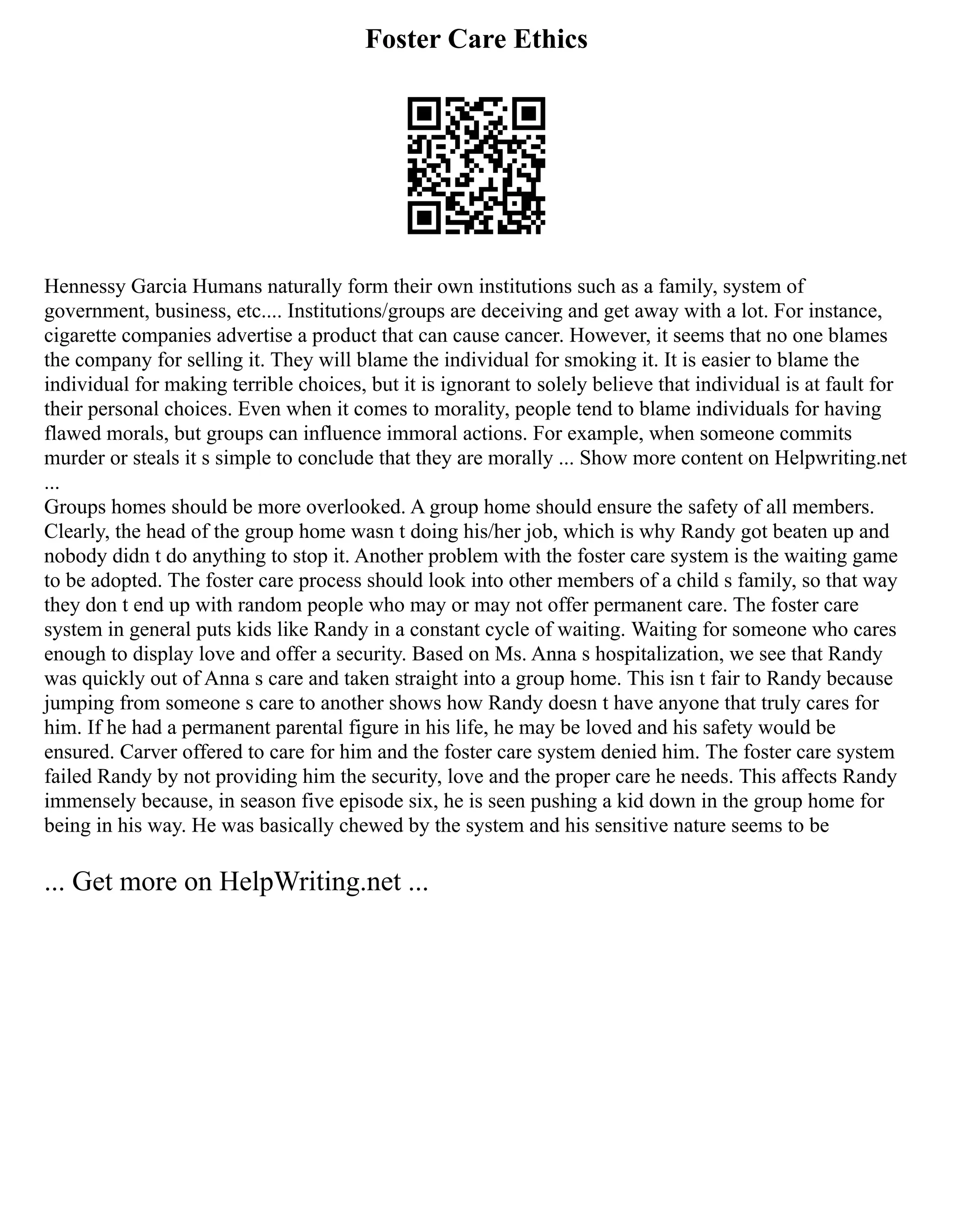 Foster Care Ethics
Hennessy Garcia Humans naturally form their own institutions such as a family, system of
government, business, etc.... Institutions/groups are deceiving and get away with a lot. For instance,
cigarette companies advertise a product that can cause cancer. However, it seems that no one blames
the company for selling it. They will blame the individual for smoking it. It is easier to blame the
individual for making terrible choices, but it is ignorant to solely believe that individual is at fault for
their personal choices. Even when it comes to morality, people tend to blame individuals for having
flawed morals, but groups can influence immoral actions. For example, when someone commits
murder or steals it s simple to conclude that they are morally ... Show more content on Helpwriting.net
...
Groups homes should be more overlooked. A group home should ensure the safety of all members.
Clearly, the head of the group home wasn t doing his/her job, which is why Randy got beaten up and
nobody didn t do anything to stop it. Another problem with the foster care system is the waiting game
to be adopted. The foster care process should look into other members of a child s family, so that way
they don t end up with random people who may or may not offer permanent care. The foster care
system in general puts kids like Randy in a constant cycle of waiting. Waiting for someone who cares
enough to display love and offer a security. Based on Ms. Anna s hospitalization, we see that Randy
was quickly out of Anna s care and taken straight into a group home. This isn t fair to Randy because
jumping from someone s care to another shows how Randy doesn t have anyone that truly cares for
him. If he had a permanent parental figure in his life, he may be loved and his safety would be
ensured. Carver offered to care for him and the foster care system denied him. The foster care system
failed Randy by not providing him the security, love and the proper care he needs. This affects Randy
immensely because, in season five episode six, he is seen pushing a kid down in the group home for
being in his way. He was basically chewed by the system and his sensitive nature seems to be
... Get more on HelpWriting.net ...
 
