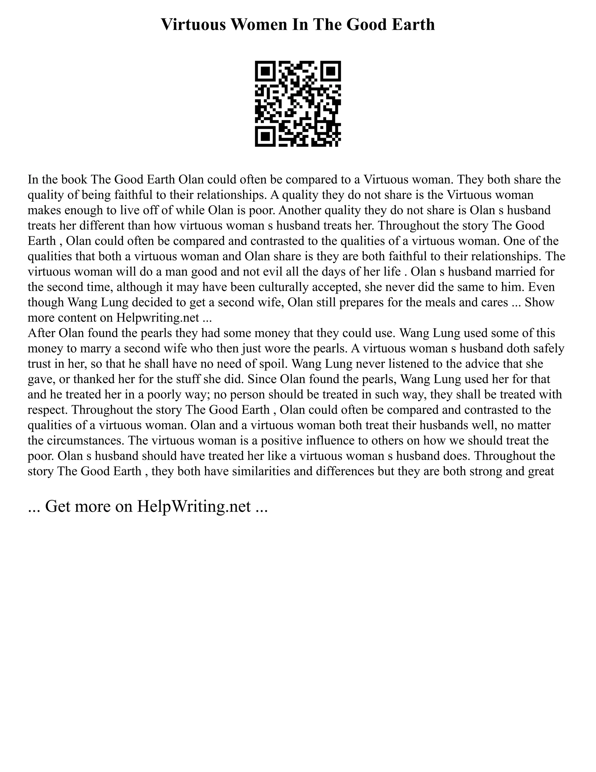 Virtuous Women In The Good Earth
In the book The Good Earth Olan could often be compared to a Virtuous woman. They both share the
quality of being faithful to their relationships. A quality they do not share is the Virtuous woman
makes enough to live off of while Olan is poor. Another quality they do not share is Olan s husband
treats her different than how virtuous woman s husband treats her. Throughout the story The Good
Earth , Olan could often be compared and contrasted to the qualities of a virtuous woman. One of the
qualities that both a virtuous woman and Olan share is they are both faithful to their relationships. The
virtuous woman will do a man good and not evil all the days of her life . Olan s husband married for
the second time, although it may have been culturally accepted, she never did the same to him. Even
though Wang Lung decided to get a second wife, Olan still prepares for the meals and cares ... Show
more content on Helpwriting.net ...
After Olan found the pearls they had some money that they could use. Wang Lung used some of this
money to marry a second wife who then just wore the pearls. A virtuous woman s husband doth safely
trust in her, so that he shall have no need of spoil. Wang Lung never listened to the advice that she
gave, or thanked her for the stuff she did. Since Olan found the pearls, Wang Lung used her for that
and he treated her in a poorly way; no person should be treated in such way, they shall be treated with
respect. Throughout the story The Good Earth , Olan could often be compared and contrasted to the
qualities of a virtuous woman. Olan and a virtuous woman both treat their husbands well, no matter
the circumstances. The virtuous woman is a positive influence to others on how we should treat the
poor. Olan s husband should have treated her like a virtuous woman s husband does. Throughout the
story The Good Earth , they both have similarities and differences but they are both strong and great
... Get more on HelpWriting.net ...
 