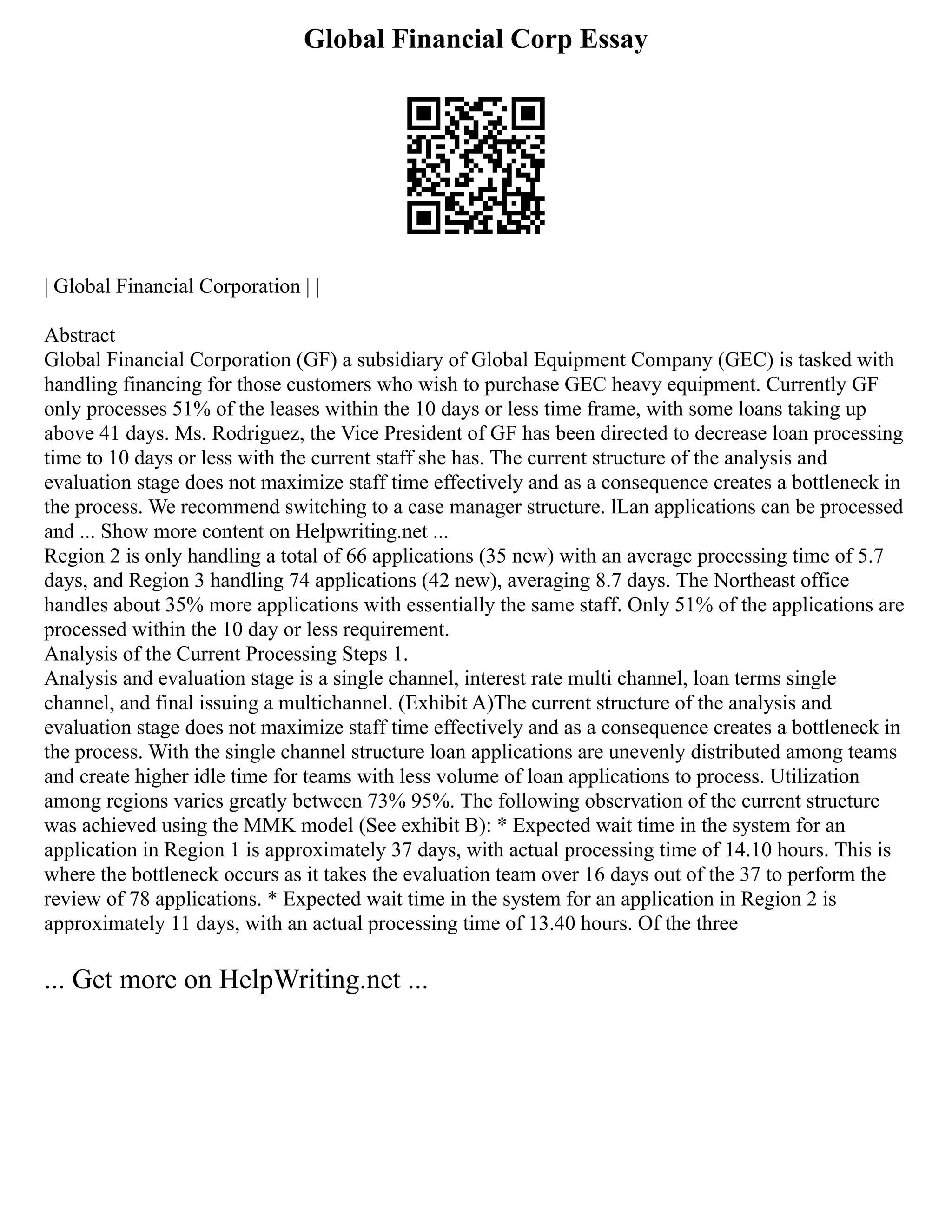 Global Financial Corp Essay
| Global Financial Corporation | |
Abstract
Global Financial Corporation (GF) a subsidiary of Global Equipment Company (GEC) is tasked with
handling financing for those customers who wish to purchase GEC heavy equipment. Currently GF
only processes 51% of the leases within the 10 days or less time frame, with some loans taking up
above 41 days. Ms. Rodriguez, the Vice President of GF has been directed to decrease loan processing
time to 10 days or less with the current staff she has. The current structure of the analysis and
evaluation stage does not maximize staff time effectively and as a consequence creates a bottleneck in
the process. We recommend switching to a case manager structure. lLan applications can be processed
and ... Show more content on Helpwriting.net ...
Region 2 is only handling a total of 66 applications (35 new) with an average processing time of 5.7
days, and Region 3 handling 74 applications (42 new), averaging 8.7 days. The Northeast office
handles about 35% more applications with essentially the same staff. Only 51% of the applications are
processed within the 10 day or less requirement.
Analysis of the Current Processing Steps 1.
Analysis and evaluation stage is a single channel, interest rate multi channel, loan terms single
channel, and final issuing a multichannel. (Exhibit A)The current structure of the analysis and
evaluation stage does not maximize staff time effectively and as a consequence creates a bottleneck in
the process. With the single channel structure loan applications are unevenly distributed among teams
and create higher idle time for teams with less volume of loan applications to process. Utilization
among regions varies greatly between 73% 95%. The following observation of the current structure
was achieved using the MMK model (See exhibit B): * Expected wait time in the system for an
application in Region 1 is approximately 37 days, with actual processing time of 14.10 hours. This is
where the bottleneck occurs as it takes the evaluation team over 16 days out of the 37 to perform the
review of 78 applications. * Expected wait time in the system for an application in Region 2 is
approximately 11 days, with an actual processing time of 13.40 hours. Of the three
... Get more on HelpWriting.net ...
 