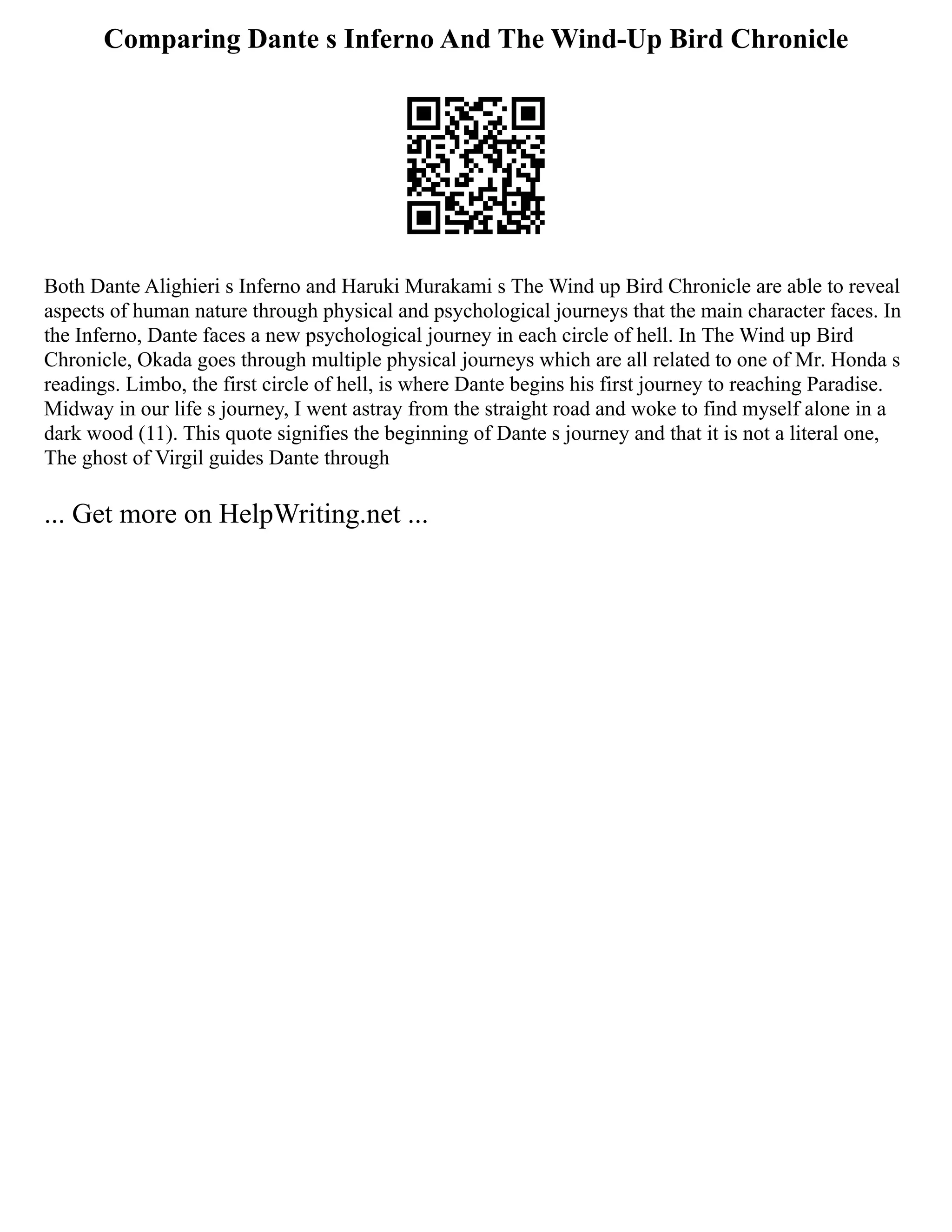 Comparing Dante s Inferno And The Wind-Up Bird Chronicle
Both Dante Alighieri s Inferno and Haruki Murakami s The Wind up Bird Chronicle are able to reveal
aspects of human nature through physical and psychological journeys that the main character faces. In
the Inferno, Dante faces a new psychological journey in each circle of hell. In The Wind up Bird
Chronicle, Okada goes through multiple physical journeys which are all related to one of Mr. Honda s
readings. Limbo, the first circle of hell, is where Dante begins his first journey to reaching Paradise.
Midway in our life s journey, I went astray from the straight road and woke to find myself alone in a
dark wood (11). This quote signifies the beginning of Dante s journey and that it is not a literal one,
The ghost of Virgil guides Dante through
... Get more on HelpWriting.net ...
 
