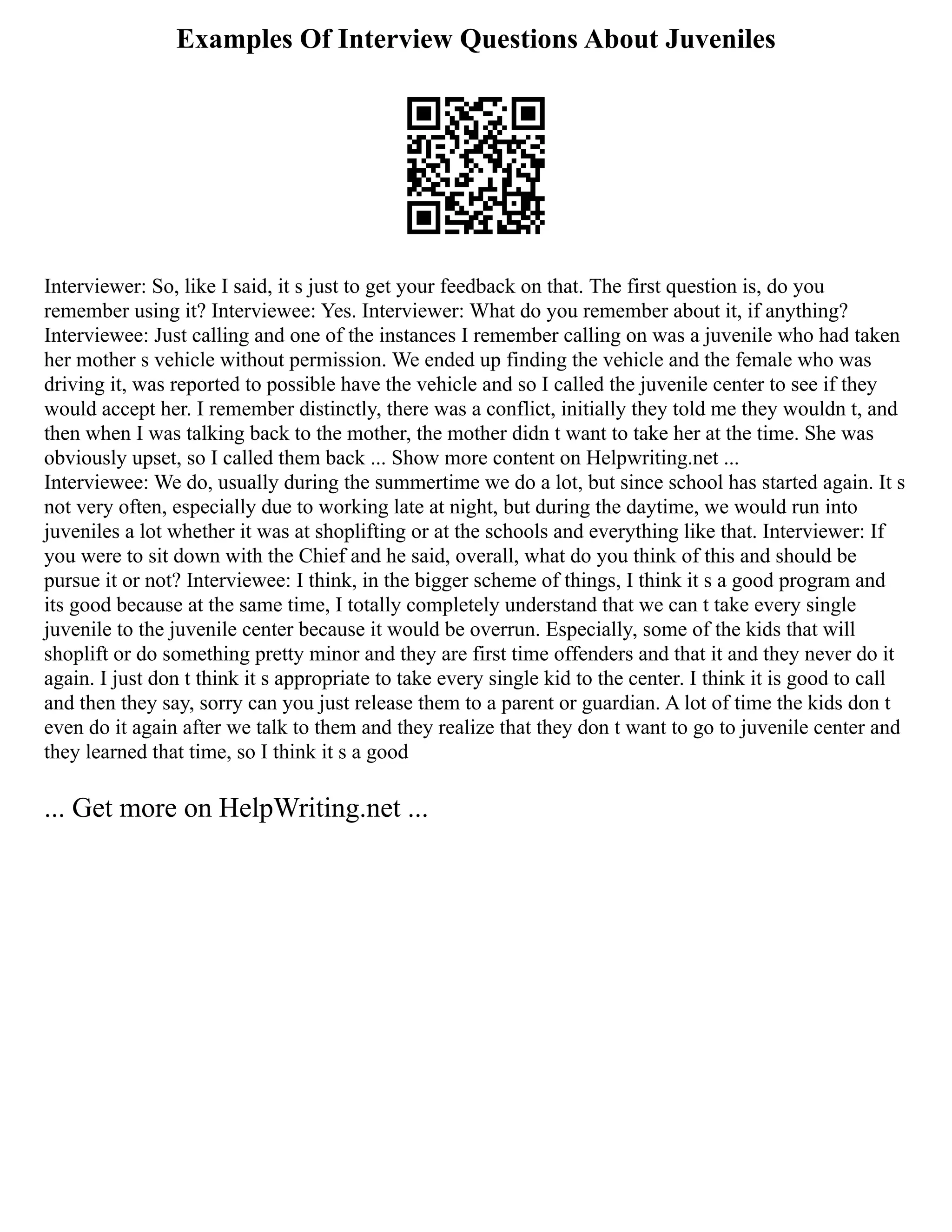 Examples Of Interview Questions About Juveniles
Interviewer: So, like I said, it s just to get your feedback on that. The first question is, do you
remember using it? Interviewee: Yes. Interviewer: What do you remember about it, if anything?
Interviewee: Just calling and one of the instances I remember calling on was a juvenile who had taken
her mother s vehicle without permission. We ended up finding the vehicle and the female who was
driving it, was reported to possible have the vehicle and so I called the juvenile center to see if they
would accept her. I remember distinctly, there was a conflict, initially they told me they wouldn t, and
then when I was talking back to the mother, the mother didn t want to take her at the time. She was
obviously upset, so I called them back ... Show more content on Helpwriting.net ...
Interviewee: We do, usually during the summertime we do a lot, but since school has started again. It s
not very often, especially due to working late at night, but during the daytime, we would run into
juveniles a lot whether it was at shoplifting or at the schools and everything like that. Interviewer: If
you were to sit down with the Chief and he said, overall, what do you think of this and should be
pursue it or not? Interviewee: I think, in the bigger scheme of things, I think it s a good program and
its good because at the same time, I totally completely understand that we can t take every single
juvenile to the juvenile center because it would be overrun. Especially, some of the kids that will
shoplift or do something pretty minor and they are first time offenders and that it and they never do it
again. I just don t think it s appropriate to take every single kid to the center. I think it is good to call
and then they say, sorry can you just release them to a parent or guardian. A lot of time the kids don t
even do it again after we talk to them and they realize that they don t want to go to juvenile center and
they learned that time, so I think it s a good
... Get more on HelpWriting.net ...
 