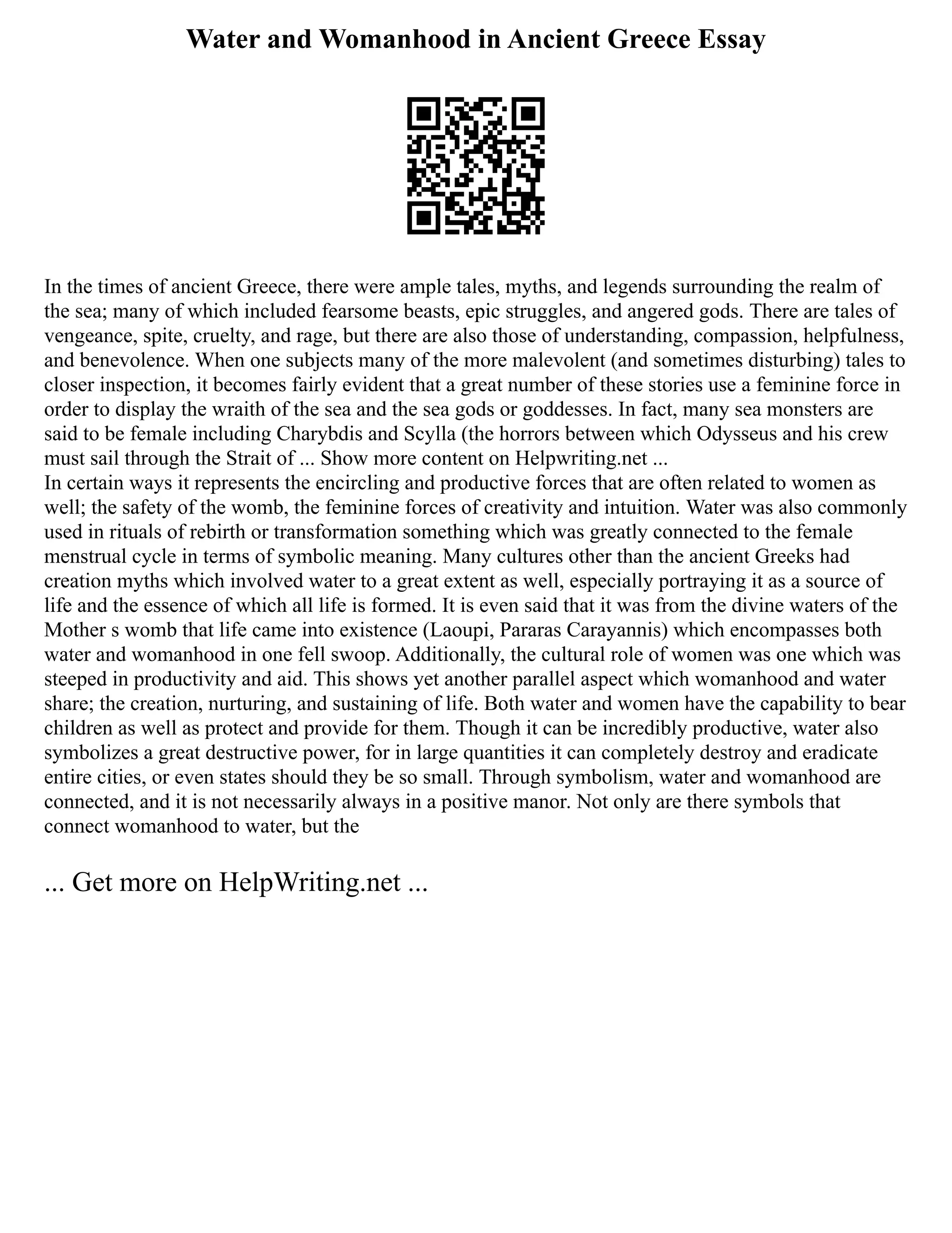 Water and Womanhood in Ancient Greece Essay
In the times of ancient Greece, there were ample tales, myths, and legends surrounding the realm of
the sea; many of which included fearsome beasts, epic struggles, and angered gods. There are tales of
vengeance, spite, cruelty, and rage, but there are also those of understanding, compassion, helpfulness,
and benevolence. When one subjects many of the more malevolent (and sometimes disturbing) tales to
closer inspection, it becomes fairly evident that a great number of these stories use a feminine force in
order to display the wraith of the sea and the sea gods or goddesses. In fact, many sea monsters are
said to be female including Charybdis and Scylla (the horrors between which Odysseus and his crew
must sail through the Strait of ... Show more content on Helpwriting.net ...
In certain ways it represents the encircling and productive forces that are often related to women as
well; the safety of the womb, the feminine forces of creativity and intuition. Water was also commonly
used in rituals of rebirth or transformation something which was greatly connected to the female
menstrual cycle in terms of symbolic meaning. Many cultures other than the ancient Greeks had
creation myths which involved water to a great extent as well, especially portraying it as a source of
life and the essence of which all life is formed. It is even said that it was from the divine waters of the
Mother s womb that life came into existence (Laoupi, Pararas Carayannis) which encompasses both
water and womanhood in one fell swoop. Additionally, the cultural role of women was one which was
steeped in productivity and aid. This shows yet another parallel aspect which womanhood and water
share; the creation, nurturing, and sustaining of life. Both water and women have the capability to bear
children as well as protect and provide for them. Though it can be incredibly productive, water also
symbolizes a great destructive power, for in large quantities it can completely destroy and eradicate
entire cities, or even states should they be so small. Through symbolism, water and womanhood are
connected, and it is not necessarily always in a positive manor. Not only are there symbols that
connect womanhood to water, but the
... Get more on HelpWriting.net ...
 