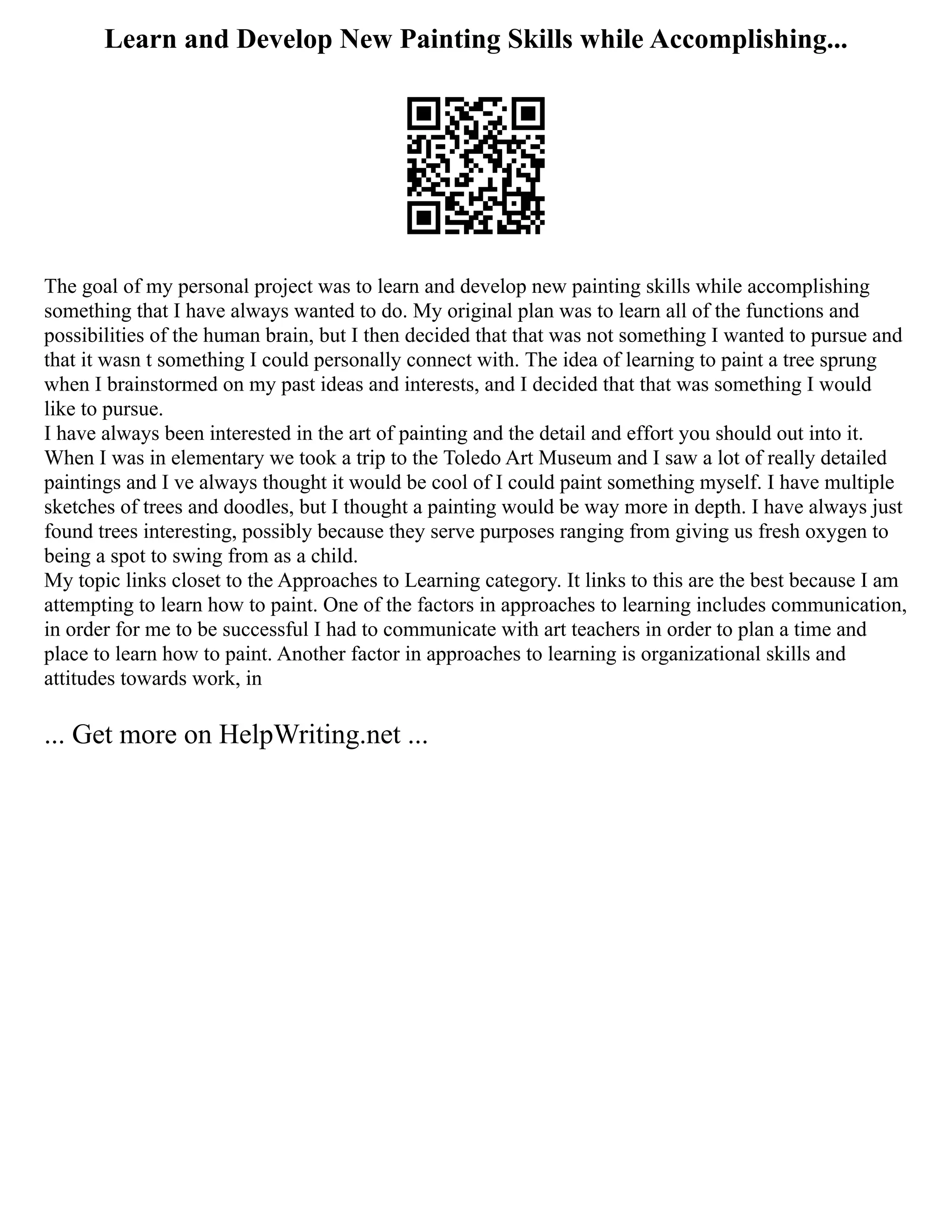 Learn and Develop New Painting Skills while Accomplishing...
The goal of my personal project was to learn and develop new painting skills while accomplishing
something that I have always wanted to do. My original plan was to learn all of the functions and
possibilities of the human brain, but I then decided that that was not something I wanted to pursue and
that it wasn t something I could personally connect with. The idea of learning to paint a tree sprung
when I brainstormed on my past ideas and interests, and I decided that that was something I would
like to pursue.
I have always been interested in the art of painting and the detail and effort you should out into it.
When I was in elementary we took a trip to the Toledo Art Museum and I saw a lot of really detailed
paintings and I ve always thought it would be cool of I could paint something myself. I have multiple
sketches of trees and doodles, but I thought a painting would be way more in depth. I have always just
found trees interesting, possibly because they serve purposes ranging from giving us fresh oxygen to
being a spot to swing from as a child.
My topic links closet to the Approaches to Learning category. It links to this are the best because I am
attempting to learn how to paint. One of the factors in approaches to learning includes communication,
in order for me to be successful I had to communicate with art teachers in order to plan a time and
place to learn how to paint. Another factor in approaches to learning is organizational skills and
attitudes towards work, in
... Get more on HelpWriting.net ...
 