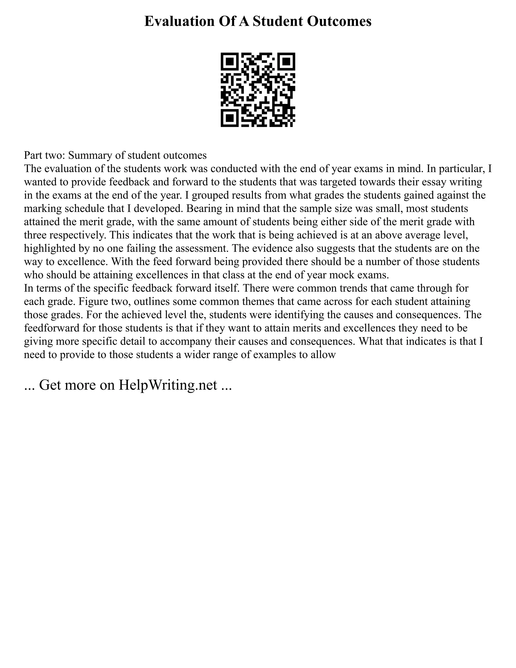 Evaluation Of A Student Outcomes
Part two: Summary of student outcomes
The evaluation of the students work was conducted with the end of year exams in mind. In particular, I
wanted to provide feedback and forward to the students that was targeted towards their essay writing
in the exams at the end of the year. I grouped results from what grades the students gained against the
marking schedule that I developed. Bearing in mind that the sample size was small, most students
attained the merit grade, with the same amount of students being either side of the merit grade with
three respectively. This indicates that the work that is being achieved is at an above average level,
highlighted by no one failing the assessment. The evidence also suggests that the students are on the
way to excellence. With the feed forward being provided there should be a number of those students
who should be attaining excellences in that class at the end of year mock exams.
In terms of the specific feedback forward itself. There were common trends that came through for
each grade. Figure two, outlines some common themes that came across for each student attaining
those grades. For the achieved level the, students were identifying the causes and consequences. The
feedforward for those students is that if they want to attain merits and excellences they need to be
giving more specific detail to accompany their causes and consequences. What that indicates is that I
need to provide to those students a wider range of examples to allow
... Get more on HelpWriting.net ...
 