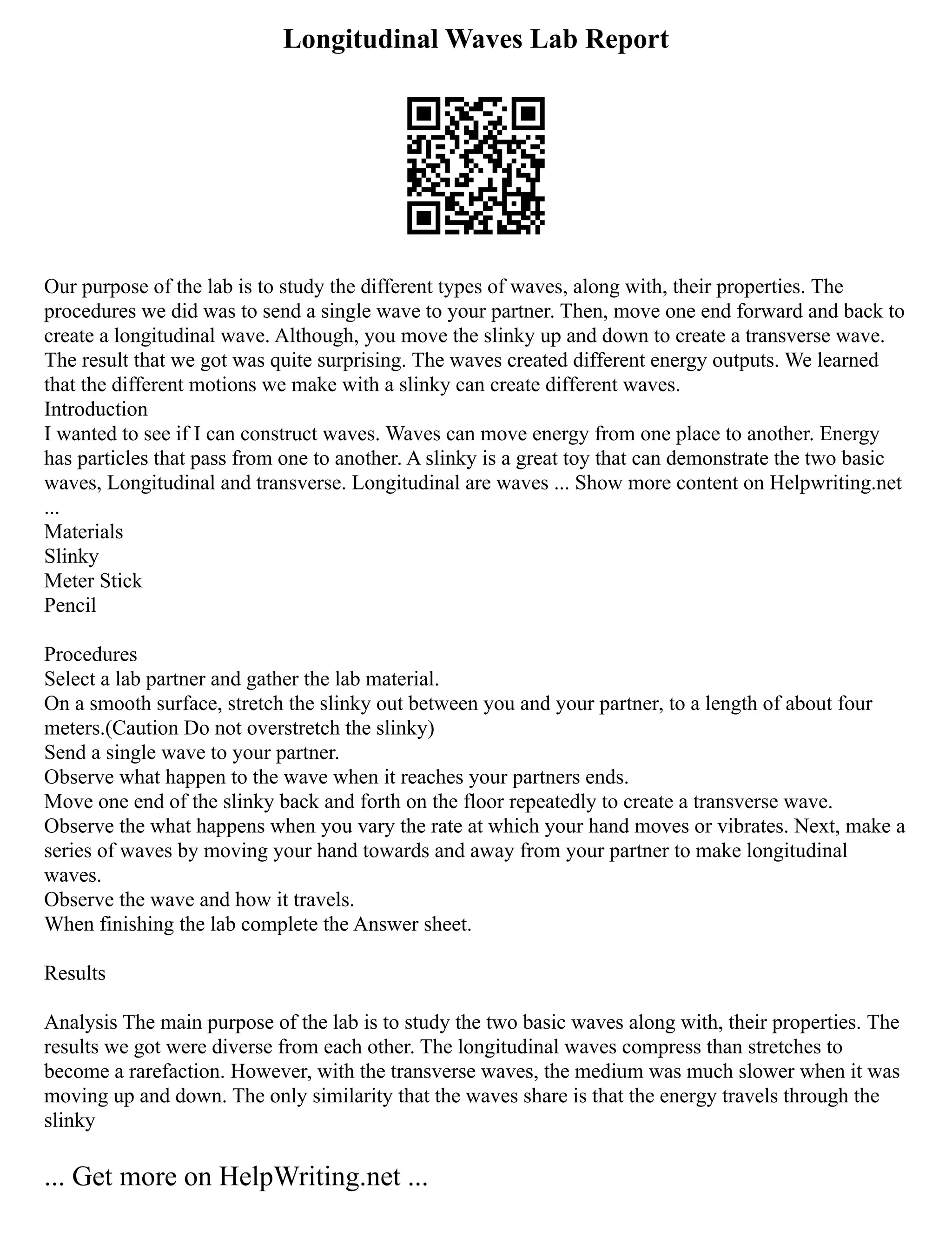 Longitudinal Waves Lab Report
Our purpose of the lab is to study the different types of waves, along with, their properties. The
procedures we did was to send a single wave to your partner. Then, move one end forward and back to
create a longitudinal wave. Although, you move the slinky up and down to create a transverse wave.
The result that we got was quite surprising. The waves created different energy outputs. We learned
that the different motions we make with a slinky can create different waves.
Introduction
I wanted to see if I can construct waves. Waves can move energy from one place to another. Energy
has particles that pass from one to another. A slinky is a great toy that can demonstrate the two basic
waves, Longitudinal and transverse. Longitudinal are waves ... Show more content on Helpwriting.net
...
Materials
Slinky
Meter Stick
Pencil
Procedures
Select a lab partner and gather the lab material.
On a smooth surface, stretch the slinky out between you and your partner, to a length of about four
meters.(Caution Do not overstretch the slinky)
Send a single wave to your partner.
Observe what happen to the wave when it reaches your partners ends.
Move one end of the slinky back and forth on the floor repeatedly to create a transverse wave.
Observe the what happens when you vary the rate at which your hand moves or vibrates. Next, make a
series of waves by moving your hand towards and away from your partner to make longitudinal
waves.
Observe the wave and how it travels.
When finishing the lab complete the Answer sheet.
Results
Analysis The main purpose of the lab is to study the two basic waves along with, their properties. The
results we got were diverse from each other. The longitudinal waves compress than stretches to
become a rarefaction. However, with the transverse waves, the medium was much slower when it was
moving up and down. The only similarity that the waves share is that the energy travels through the
slinky
... Get more on HelpWriting.net ...
 