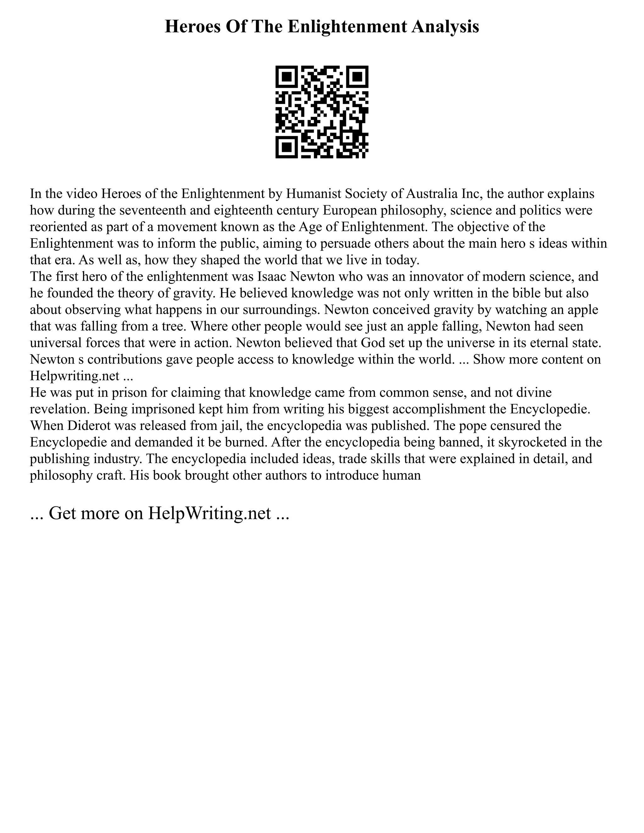 Heroes Of The Enlightenment Analysis
In the video Heroes of the Enlightenment by Humanist Society of Australia Inc, the author explains
how during the seventeenth and eighteenth century European philosophy, science and politics were
reoriented as part of a movement known as the Age of Enlightenment. The objective of the
Enlightenment was to inform the public, aiming to persuade others about the main hero s ideas within
that era. As well as, how they shaped the world that we live in today.
The first hero of the enlightenment was Isaac Newton who was an innovator of modern science, and
he founded the theory of gravity. He believed knowledge was not only written in the bible but also
about observing what happens in our surroundings. Newton conceived gravity by watching an apple
that was falling from a tree. Where other people would see just an apple falling, Newton had seen
universal forces that were in action. Newton believed that God set up the universe in its eternal state.
Newton s contributions gave people access to knowledge within the world. ... Show more content on
Helpwriting.net ...
He was put in prison for claiming that knowledge came from common sense, and not divine
revelation. Being imprisoned kept him from writing his biggest accomplishment the Encyclopedie.
When Diderot was released from jail, the encyclopedia was published. The pope censured the
Encyclopedie and demanded it be burned. After the encyclopedia being banned, it skyrocketed in the
publishing industry. The encyclopedia included ideas, trade skills that were explained in detail, and
philosophy craft. His book brought other authors to introduce human
... Get more on HelpWriting.net ...
 