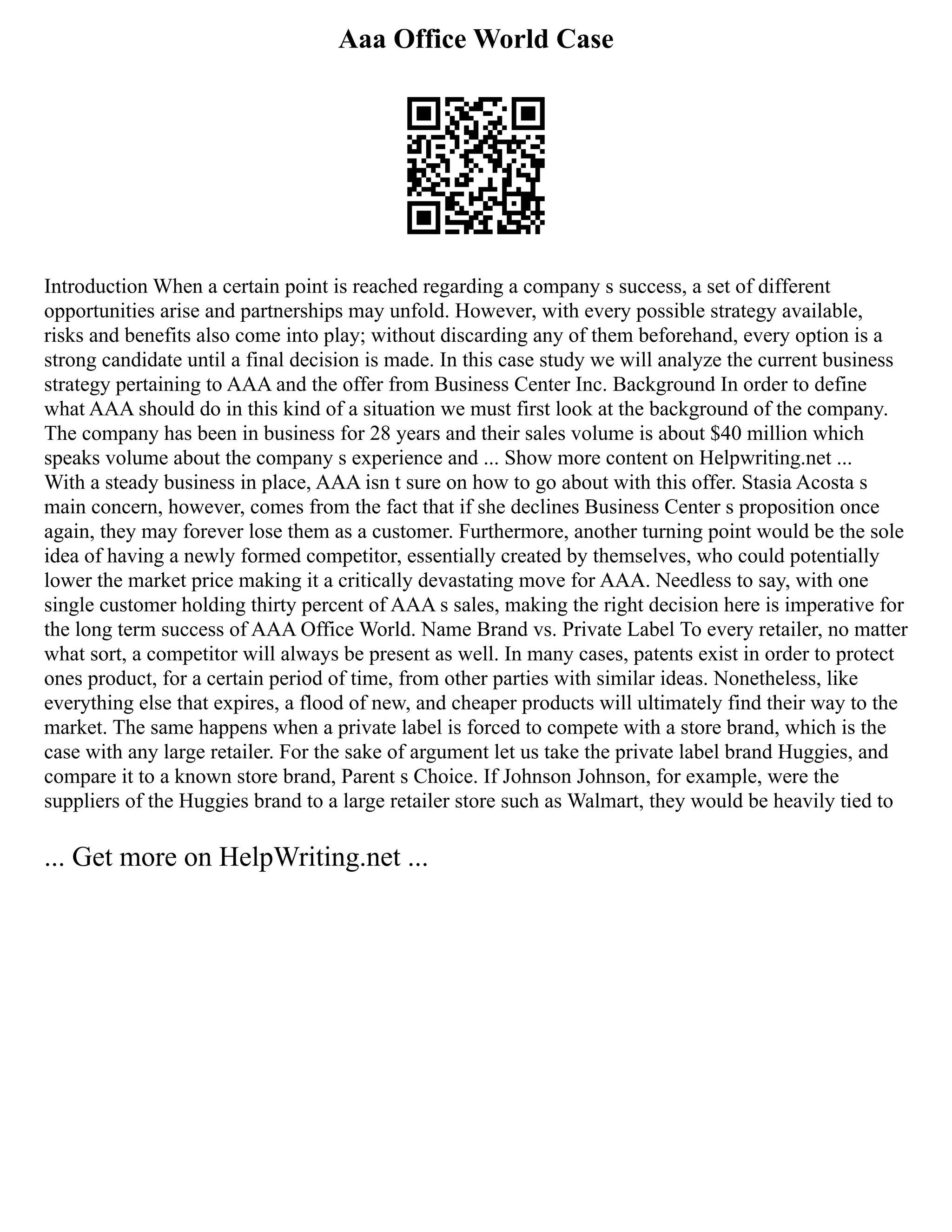 Aaa Office World Case
Introduction When a certain point is reached regarding a company s success, a set of different
opportunities arise and partnerships may unfold. However, with every possible strategy available,
risks and benefits also come into play; without discarding any of them beforehand, every option is a
strong candidate until a final decision is made. In this case study we will analyze the current business
strategy pertaining to AAA and the offer from Business Center Inc. Background In order to define
what AAA should do in this kind of a situation we must first look at the background of the company.
The company has been in business for 28 years and their sales volume is about $40 million which
speaks volume about the company s experience and ... Show more content on Helpwriting.net ...
With a steady business in place, AAA isn t sure on how to go about with this offer. Stasia Acosta s
main concern, however, comes from the fact that if she declines Business Center s proposition once
again, they may forever lose them as a customer. Furthermore, another turning point would be the sole
idea of having a newly formed competitor, essentially created by themselves, who could potentially
lower the market price making it a critically devastating move for AAA. Needless to say, with one
single customer holding thirty percent of AAA s sales, making the right decision here is imperative for
the long term success of AAA Office World. Name Brand vs. Private Label To every retailer, no matter
what sort, a competitor will always be present as well. In many cases, patents exist in order to protect
ones product, for a certain period of time, from other parties with similar ideas. Nonetheless, like
everything else that expires, a flood of new, and cheaper products will ultimately find their way to the
market. The same happens when a private label is forced to compete with a store brand, which is the
case with any large retailer. For the sake of argument let us take the private label brand Huggies, and
compare it to a known store brand, Parent s Choice. If Johnson Johnson, for example, were the
suppliers of the Huggies brand to a large retailer store such as Walmart, they would be heavily tied to
... Get more on HelpWriting.net ...
 