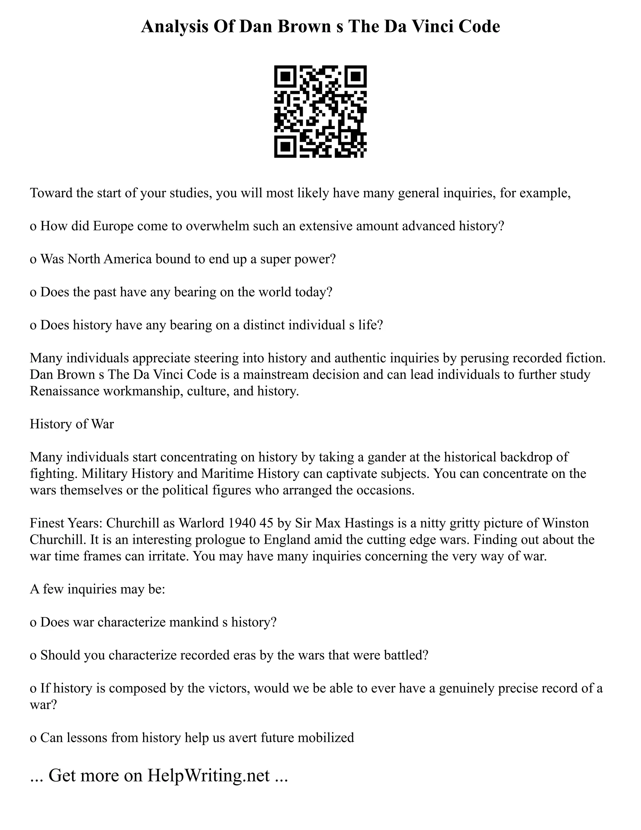 Analysis Of Dan Brown s The Da Vinci Code
Toward the start of your studies, you will most likely have many general inquiries, for example,
o How did Europe come to overwhelm such an extensive amount advanced history?
o Was North America bound to end up a super power?
o Does the past have any bearing on the world today?
o Does history have any bearing on a distinct individual s life?
Many individuals appreciate steering into history and authentic inquiries by perusing recorded fiction.
Dan Brown s The Da Vinci Code is a mainstream decision and can lead individuals to further study
Renaissance workmanship, culture, and history.
History of War
Many individuals start concentrating on history by taking a gander at the historical backdrop of
fighting. Military History and Maritime History can captivate subjects. You can concentrate on the
wars themselves or the political figures who arranged the occasions.
Finest Years: Churchill as Warlord 1940 45 by Sir Max Hastings is a nitty gritty picture of Winston
Churchill. It is an interesting prologue to England amid the cutting edge wars. Finding out about the
war time frames can irritate. You may have many inquiries concerning the very way of war.
A few inquiries may be:
o Does war characterize mankind s history?
o Should you characterize recorded eras by the wars that were battled?
o If history is composed by the victors, would we be able to ever have a genuinely precise record of a
war?
o Can lessons from history help us avert future mobilized
... Get more on HelpWriting.net ...
 