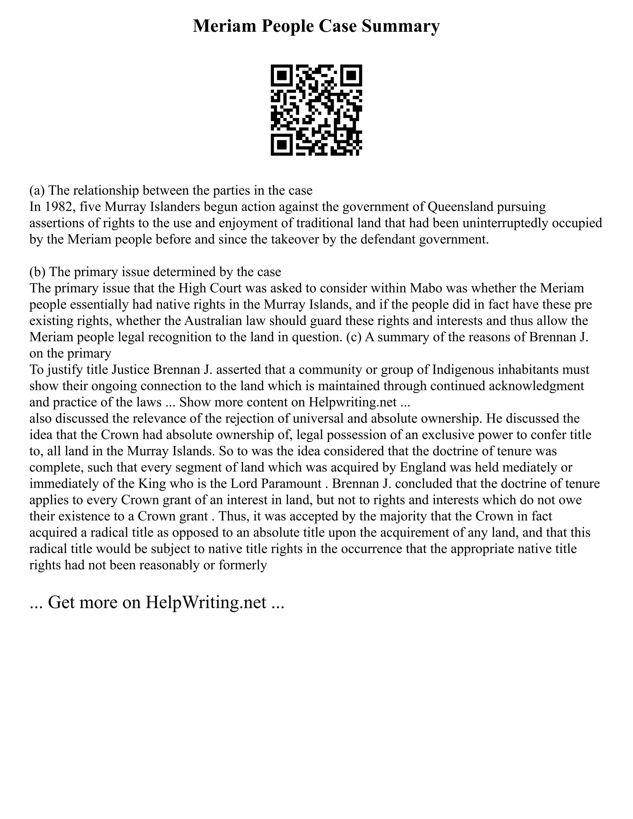 Meriam People Case Summary
(a) The relationship between the parties in the case
In 1982, five Murray Islanders begun action against the government of Queensland pursuing
assertions of rights to the use and enjoyment of traditional land that had been uninterruptedly occupied
by the Meriam people before and since the takeover by the defendant government.
(b) The primary issue determined by the case
The primary issue that the High Court was asked to consider within Mabo was whether the Meriam
people essentially had native rights in the Murray Islands, and if the people did in fact have these pre
existing rights, whether the Australian law should guard these rights and interests and thus allow the
Meriam people legal recognition to the land in question. (c) A summary of the reasons of Brennan J.
on the primary
To justify title Justice Brennan J. asserted that a community or group of Indigenous inhabitants must
show their ongoing connection to the land which is maintained through continued acknowledgment
and practice of the laws ... Show more content on Helpwriting.net ...
also discussed the relevance of the rejection of universal and absolute ownership. He discussed the
idea that the Crown had absolute ownership of, legal possession of an exclusive power to confer title
to, all land in the Murray Islands. So to was the idea considered that the doctrine of tenure was
complete, such that every segment of land which was acquired by England was held mediately or
immediately of the King who is the Lord Paramount . Brennan J. concluded that the doctrine of tenure
applies to every Crown grant of an interest in land, but not to rights and interests which do not owe
their existence to a Crown grant . Thus, it was accepted by the majority that the Crown in fact
acquired a radical title as opposed to an absolute title upon the acquirement of any land, and that this
radical title would be subject to native title rights in the occurrence that the appropriate native title
rights had not been reasonably or formerly
... Get more on HelpWriting.net ...
 