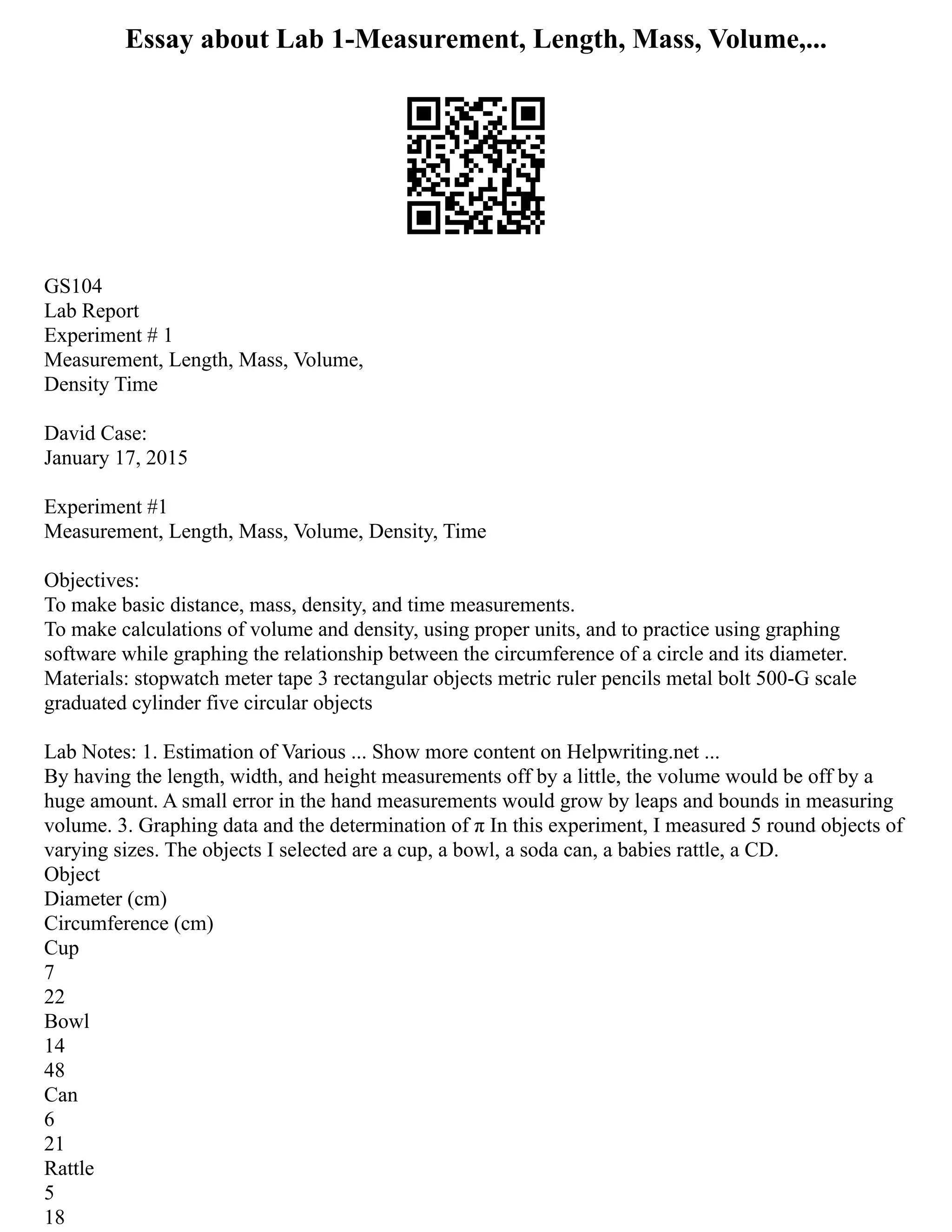 Essay about Lab 1-Measurement, Length, Mass, Volume,...
GS104
Lab Report
Experiment # 1
Measurement, Length, Mass, Volume,
Density Time
David Case:
January 17, 2015
Experiment #1
Measurement, Length, Mass, Volume, Density, Time
Objectives:
To make basic distance, mass, density, and time measurements.
To make calculations of volume and density, using proper units, and to practice using graphing
software while graphing the relationship between the circumference of a circle and its diameter.
Materials: stopwatch meter tape 3 rectangular objects metric ruler pencils metal bolt 500‐G scale
graduated cylinder five circular objects
Lab Notes: 1. Estimation of Various ... Show more content on Helpwriting.net ...
By having the length, width, and height measurements off by a little, the volume would be off by a
huge amount. A small error in the hand measurements would grow by leaps and bounds in measuring
volume. 3. Graphing data and the determination of π In this experiment, I measured 5 round objects of
varying sizes. The objects I selected are a cup, a bowl, a soda can, a babies rattle, a CD.
Object
Diameter (cm)
Circumference (cm)
Cup
7
22
Bowl
14
48
Can
6
21
Rattle
5
18
 